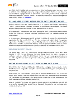 Current Affairs PDF October 2012             Page 138

aim of this World Food Day is to raise awareness on global food problems and to create a sense
of solidarity in the fight against poverty, hunger and malnutrition. The theme was chosen by
United Nation to highlight the role of cooperatives -- or voluntary associations of people who
work together for their common benefit -- in improving food security and contributing to the
eradication of hunger. To Read More

RIL JAMNAGAR REFINERY BAGGED BRITISH SAFETY COUNCIL AWARD
Reliance Industries Ltd’s (RIL) Jamnagar Refinery on 15 October 2012 won the British Safety
Council's Globe of Honor Award for excellence in Environmental management. The award
would be presented on 23 November 2012 at Mansion House in London.

RIL's Jamnagar SEZ Refinery is the only Indian organisation which had made it to the list and it is
for the first time that a Reliance Industries' manufacturing site has grabbed this very well
known award.

In all, there were 13 applicants and 9 received the Globe of Honour. The eligibility of a
organization for the award which is a five-star environment audit is that the applicant
organisations should demonstrate a culture of best practice for health and safety throughout
the business - from the boardroom to the shop floor. All applications for the Globe of honour
were marked by an independent adjudicator and SEZ Refinery received 68 marks out of 72.

ABOUT BRITISH SAFETY COUNCIL
The British Safety Council is a global health, safety and environmental charity which were
founded in 1957. For over 50 years, the British Safety Council has been a champion of
workplace health and safety. The British Safety Council over years has progressed to become
one of the largest independent occupational health, safety and environmental organizations in
the world.

BRITISH WRITER HILARY MANTEL WON BOOKER PRIZE AGAIN
British Writer Hilary Mantel on 16 October 2012 won the prestigious literary prize, the Booker
Prize for her novel Bring up the Bodies, the second in a historical trilogy set during the reign of
King Henry VIII.

Hilary Mantel had earlier won the Booker prize in 2009 for "Wolf Hall," the first novel in the
trilogy. Hilary Mantel is the third author to win the prize twice, alongside South-African-born
J.M. Coetzee and Australian Peter Carey. With this she also became the first British author, and
the first woman, to achieve a double Booker Prize.

Bring Up the Bodies” is also the first sequel to win the prize. Bring up the Bodies and Wolf Hall
is parts of a planned trilogy about Thomas Cromwell, the powerful and ambiguous chief
minister to King Henry VIII.




www.jagranjosh.com                                         Current Affairs PDF October 2012
                                             Page 138
 