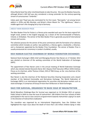 Current Affairs PDF October 2012            Page 139

Hilary Mantel beat five other shortlisted books to take the prize. She was the Bookies favourite,
although Britain's Will Self was also considered a strong contender for the century-spanning
stream of consciousness "Umbrella."

Indian poet Jeet Thayil was also nominated for his first novel, "Narcopolis," set among heroin
addicts in 1970s and 80s Mumbai, and Britain's Alison Moore for "The Lighthouse," about a
middle-aged man's life-changing ferry trip to Germany.

ABOUT MAN BOOKER PRIZE
The Man Booker Prize for Fiction is a literary prize awarded each year for the best original full-
length novel, written in the English language, by a citizen of the Commonwealth of Nations,
Ireland, or Zimbabwe. The winner of the Man Booker Prize is generally assured of international
renown and success.

The selection process for the winner of the prize commences with the formation of an advisory
committee which includes an author, two publishers, a literary agent, a bookseller, a librarian,
and a chairperson appointed by the Booker Prize Foundation. The winner of Booker Prize is
usually announced at a ceremony in London's Guildhall, usually.

RAVI NARAIN ELECTED CHAIRMAN OF WORLD FEDERATION EXCHANGES
National Stock Exchange’s (NSE) chief and Managing Director Ravi Narain on 17 October 2012
was elected as chairman of the working committee of the World Federation of Exchanges
(WFE).

The appointment of Ravi Narain came in the annual meeting of World Federation Exchange
which also elected elected Deutsche Borse AG's Deputy Chief Executive Officer (CEO) Andreas
Preuss as its chairman, while Thomas A Kloet, CEO of TMX Group, as the vice-chairman of the
working committee.

Ravi Narain is also the chairman of the National Securities Clearing Corporation and a board
member of the National Commodity and Derivatives Exchange. The World Federation of
Exchanges (WFE) is an international organization for securities and derivative markets such as
stock exchanges. It comprises of Group of more than 50 Bourses or Stock Exchanges.

RACE FOR SURVIVAL, ORGANISED TO RAISE ISSUE OF MALNUTRITION
World Marathon Challenge–Race for Survival was organised on 16 October 2012 at Laxman
Public School in Delhi to raise the issue of malnutrition. 100 children from four schools of Delhi
participated in the race to raise concerns of government towards malnutrition urging it to work
in the direction of malnutrition eradication.

The marathon was organised by an International Organisation, Save the Children that
highlighted the major issue about the death of more than 1.65 million children dying in India


www.jagranjosh.com                                         Current Affairs PDF October 2012
                                             Page 139
 