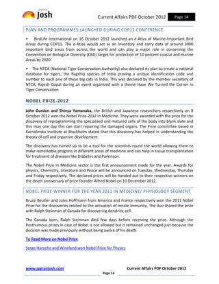Current Affairs PDF October 2012            Page 14

PLAN AND PROGRAMMES LAUNCHED DURING COP11 CONFERENCE
• BirdLife International on 16 October 2012 launched an e-Atlas of Marine-Important Bird
Areas during COP11. The e-Atlas would act as an inventory and carry data of around 3000
important bird areas from across the world and can play a major role in conserving the
Convention on Biological Diversity (CBD) target for protection of 10 percent coastal and marine
Areas by 2020

• The NTCA (National Tiger Conservation Authority) also declared its plan to create a national
database for tigers, the flagship species of India proving a unique identification code and
number to each one of these big cats in India. This was declared by the member secretary of
NTCA, Rajesh Gopal during an event organized with a theme Have We Turned the Corner in
Tiger Conservation

NOBEL PRIZE-2012
John Gurdon and Shinya Yamanaka, the British and Japanese researchers respectively on 8
October 2012 won the Nobel Prize-2012 in Medicine. They were awarded with the prize for the
discovery of reprogramming the specialised and matured cells of the body into blank slate and
this may one day this can start repairing the damaged organs. The Prize committee based in
Karnolinska Institute at Stockholm stated that this discovery has helped in understanding the
theory of cell and organism development.

The discovery has turned up to be a tool for the scientists round the world allowing them to
make remarkable progress in different areas of medicine and can help in tissue transplantation
for treatment of diseases like Diabetes and Parkinson.

The Nobel Prize in Medicine sector is the first announcement made for the year. Awards for
physics, Chemistry, Literature and Peace will be announced on Tuesday, Wednesday, Thursday
and Friday respectively. The declared prizes will be handed out to their respective winners on
the death anniversary of prize founder Alfred Nobel on 10 December 2012.

NOBEL PRIZE WINNER FOR THE YEAR 2011 IN MEDICINE/ PHYSIOLOGY SEGMENT
Bruce Beutler and Jules Hoffmann from America and France respectively won the 2011 Nobel
Prize for the discoveries related to the activation of innate immunity. The duo shared the prize
with Ralph Steinman of Canada for discovering dendritic cell.

The Canada born, Ralph Steinman died few days before receiving the prize. Although the
Posthumous prizes in case of Nobel is not allowed but it remained unchanged just because the
decision was made previously without being aware of his death.

To Read More on Nobel Prize

Serge Haroche and Wineland won Nobel Prize for Physics



www.jagranjosh.com                                        Current Affairs PDF October 2012
                                            Page 14
 