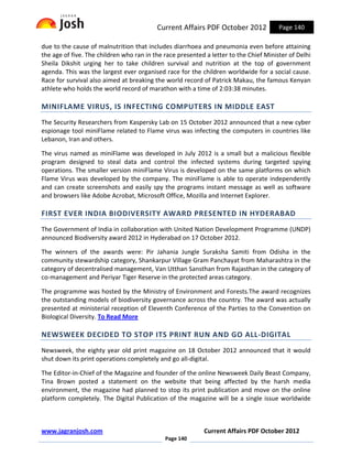 Current Affairs PDF October 2012             Page 140

due to the cause of malnutrition that includes diarrhoea and pneumonia even before attaining
the age of five. The children who ran in the race presented a letter to the Chief Minister of Delhi
Sheila Dikshit urging her to take children survival and nutrition at the top of government
agenda. This was the largest ever organised race for the children worldwide for a social cause.
Race for survival also aimed at breaking the world record of Patrick Makau, the famous Kenyan
athlete who holds the world record of marathon with a time of 2:03:38 minutes.

MINIFLAME VIRUS, IS INFECTING COMPUTERS IN MIDDLE EAST
The Security Researchers from Kaspersky Lab on 15 October 2012 announced that a new cyber
espionage tool miniFlame related to Flame virus was infecting the computers in countries like
Lebanon, Iran and others.

The virus named as miniFlame was developed in July 2012 is a small but a malicious flexible
program designed to steal data and control the infected systems during targeted spying
operations. The smaller version miniFlame Virus is developed on the same platforms on which
Flame Virus was developed by the company. The miniFlame is able to operate independently
and can create screenshots and easily spy the programs instant message as well as software
and browsers like Adobe Acrobat, Microsoft Office, Mozilla and Internet Explorer.

FIRST EVER INDIA BIODIVERSITY AWARD PRESENTED IN HYDERABAD
The Government of India in collaboration with United Nation Development Programme (UNDP)
announced Biodiversity award 2012 in Hyderabad on 17 October 2012.

The winners of the awards were: Pir Jahania Jungle Suraksha Samiti from Odisha in the
community stewardship category, Shankarpur Village Gram Panchayat from Maharashtra in the
category of decentralised management, Van Utthan Sansthan from Rajasthan in the category of
co-management and Periyar Tiger Reserve in the protected areas category.

The programme was hosted by the Ministry of Environment and Forests.The award recognizes
the outstanding models of biodiversity governance across the country. The award was actually
presented at ministerial reception of Eleventh Conference of the Parties to the Convention on
Biological Diversity. To Read More

NEWSWEEK DECIDED TO STOP ITS PRINT RUN AND GO ALL-DIGITAL
Newsweek, the eighty year old print magazine on 18 October 2012 announced that it would
shut down its print operations completely and go all-digital.

The Editor-in-Chief of the Magazine and founder of the online Newsweek Daily Beast Company,
Tina Brown posted a statement on the website that being affected by the harsh media
environment, the magazine had planned to stop its print publication and move on the online
platform completely. The Digital Publication of the magazine will be a single issue worldwide



www.jagranjosh.com                                         Current Affairs PDF October 2012
                                             Page 140
 