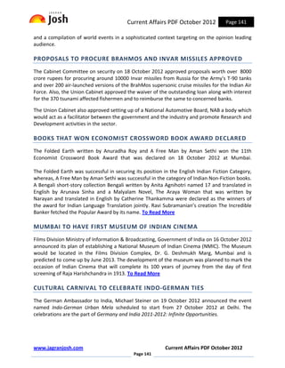 Current Affairs PDF October 2012           Page 141

and a compilation of world events in a sophisticated context targeting on the opinion leading
audience.

PROPOSALS TO PROCURE BRAHMOS AND INVAR MISSILES APPROVED
The Cabinet Committee on security on 18 October 2012 approved proposals worth over 8000
crore rupees for procuring around 10000 Invar missiles from Russia for the Army's T-90 tanks
and over 200 air-launched versions of the BrahMos supersonic cruise missiles for the Indian Air
Force. Also, the Union Cabinet approved the waiver of the outstanding loan along with interest
for the 370 tsunami affected fishermen and to reimburse the same to concerned banks.

The Union Cabinet also approved setting up of a National Automotive Board, NAB a body which
would act as a facilitator between the government and the industry and promote Research and
Development activities in the sector.

BOOKS THAT WON ECONOMIST CROSSWORD BOOK AWARD DECLARED
The Folded Earth written by Anuradha Roy and A Free Man by Aman Sethi won the 11th
Economist Crossword Book Award that was declared on 18 October 2012 at Mumbai.

The Folded Earth was successful in securing its position in the English Indian Fiction Category,
whereas, A Free Man by Aman Sethi was successful in the category of Indian Non-Fiction books.
A Bengali short-story collection Bengali written by Anita Agnihotri named 17 and translated in
English by Arunava Sinha and a Malyalam Novel, The Araya Woman that was written by
Narayan and translated in English by Catherine Thankamma were declared as the winners of
the award for Indian Language Translation jointly. Ravi Subramanian’s creation The Incredible
Banker fetched the Popular Award by its name. To Read More

MUMBAI TO HAVE FIRST MUSEUM OF INDIAN CINEMA
Films Division Ministry of Information & Broadcasting, Government of India on 16 October 2012
announced its plan of establishing a National Museum of Indian Cinema (NMIC). The Museum
would be located in the Films Division Complex, Dr. G. Deshmukh Marg, Mumbai and is
predicted to come up by June 2013. The development of the museum was planned to mark the
occasion of Indian Cinema that will complete its 100 years of journey from the day of first
screening of Raja Harishchandra in 1913. To Read More

CULTURAL CARNIVAL TO CELEBRATE INDO-GERMAN TIES
The German Ambassador to India, Michael Steiner on 19 October 2012 announced the event
named Indo-German Urban Mela scheduled to start from 27 October 2012 at Delhi. The
celebrations are the part of Germany and India 2011-2012: Infinite Opportunities.




www.jagranjosh.com                                        Current Affairs PDF October 2012
                                            Page 141
 