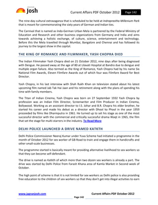 Current Affairs PDF October 2012              Page 142

The nine-day cultural extravaganza that is scheduled to be held at Indraprastha Millenium Park
that is meant for commemorating the sixty years of German and Indian ties.

The Carnival that is named as Indo-German Urban Mela is partnered by the Federal Ministry of
Education and Research and other business organizations from Germany and India and aims
towards achieving a holistic exchange, of culture, science, entertainment and technology.
Before this the Mela travelled through Mumbai, Bangalore and Chennai and has followed its
journey to the largest show in the capital.

THE KING OF ROMANCE AND FILMMAKER, YASH CHOPRA DIED
The Indian Filmmaker Yash Chopra died on 21 October 2012, nine days after being diagnosed
with Dengue. He passed away at the age of 80 at Lilavati Hospital at Bandra due to dengue and
multiple organ failure. Also termed as the King of Romance, Yash Chopra had by his name Six
National Film Awards, Eleven Filmfare Awards out of which four was Filmfare Award for Best
Director.

Yash Chopra, in his last interview with Shah Rukh Khan on television stated about his latest
upcoming film named Jab Tak Hai Jaan and his retirement along with the plans of spending his
time with family members.

The Titan of Indian Cinema, Yash Chopra was born on 27 September 1932 Yash Chopra by
profession was an Indian Film Director, Screenwriter and Film Producer in Indian Cinema,
Bollywood. Working as an assistant director to I.S. Johar and B.R. Chopra his elder brother, he
started his career and made his debut as a director with Dhool ka Phool in the year 1959
proceeded by films like Dharmputra in 1961. He turned up to set his stage as one of the most
successful director with the commercial and critically successful drama Waqt in 1965, the film
that set the stage for multi-starrers in the industry. To Read More

DELHI POLICE LAUNCHED A DRIVE NAMED KATKTH
Delhi Police Commissioner Neeraj Kumar under Yuva Scheme had initiated a programme in the
month of October 2012 for sex worker of GB Road to train and engage them in handicrafts and
other small-scale businesses.

The programme started is basically meant for providing alternative livelihood to sex workers so
that they can become self-defendant.

The drive is named as Katkth of which more than two dozen sex workers is already a part. The
drive was started by Delhi Police from Farash Khana area of Kamla Market in Second week of
October.

The high point of scheme is that it is not limited for sex workers as Delhi police is also providing
free education to the children of sex workers so that they don't get into illegal activities to earn



www.jagranjosh.com                                          Current Affairs PDF October 2012
                                             Page 142
 