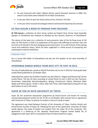 Current Affairs PDF October 2012               Page 144

   •   He was honoured with India’s highest literary award Saraswati Samman in 2004- this
       award is also listed under Schedule VII of Indian Constitution

   •   In the year 2011 he won the Hindu Literary Prize, shortlist, The Fakir

   •   In the year 2012 received Sera Bangali Lifetime Achievement Award by Star Ananda

EK THHI KUSUM A BOOK BY PRAKASH PANT RELEASED
Ek Thhi Kusum a collection of short stories written by Prakash Pant, former State Assembly
Speaker of Uttrakhand was released on Monday by Aziz Qureshi, Governor of Uttarakhand.

The stories of the book are a collection of socio-economic tales of the far-flung areas of hill
state. Ek Thhi Kusum in itself is an exploration of the pains and sufferings of common man and
his trails to fit himself in the fast changing social environment. It is a self criticism of the loosing
moral and traditional values, which has been neglected in a blind pursuit of prospering and
achieving the material satisfaction.

PRAKASH PANT
He is a senior BJP leader of Uttarakhand and was the first Speaker to the state Assembly of
Uttarakhand.

HYDERABAD NAMED WORLD THIRD BEST CITY TO VISIT IN 2013
The City of Hyderabad was named as World Third best city to visit in 2013 by Travel guide book
Lonely Planet published on 22 October 2012.

Hyderabad the capital city of Andhra Pradesh was described as "elegant and blossoming" by the
Lonely Planet. The top 10 cities according to Lonely Planet to visit in 2013 are San Francisco,
Amsterdam, Hyderabad, Derry/Londonderry, Beijing, Christchurch, Hobart, Montreal, Addis
Ababa and Puerto Iguazu. Earlier in 2011, New York Times rated Hyderabad among the 41 top
destinations to visit in the world.

SUPER 30 TIED UP WITH UNIVERSITY OF TOKYO
Super 30, the acclaimed educational programme by Anand Kumar and known for training
economically backward section for the IIT-JEE on 24 October 2012 entered into an agreement
with University of Tokyo, to sponsor its student a chance to study at Japan.

The agreement was inked between Director of the University of Tokyo, Yoshino Hiroshi and
Anand Kumar founder of Super 30. Following the pact of this agreement, University of Tokyo
would sponsor the study of atleast one student from the Super 30 at the University. This
agreement is a follow-up of the Japanese Government Program named Global 30, of
engagement with Super 30 for increasing the flow of Indian Students to Japan.


www.jagranjosh.com                                            Current Affairs PDF October 2012
                                               Page 144
 