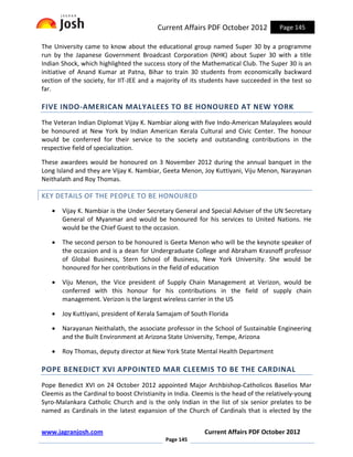 Current Affairs PDF October 2012             Page 145

The University came to know about the educational group named Super 30 by a programme
run by the Japanese Government Broadcast Corporation (NHK) about Super 30 with a title
Indian Shock, which highlighted the success story of the Mathematical Club. The Super 30 is an
initiative of Anand Kumar at Patna, Bihar to train 30 students from economically backward
section of the society, for IIT-JEE and a majority of its students have succeeded in the test so
far.

FIVE INDO-AMERICAN MALYALEES TO BE HONOURED AT NEW YORK
The Veteran Indian Diplomat Vijay K. Nambiar along with five Indo-American Malayalees would
be honoured at New York by Indian American Kerala Cultural and Civic Center. The honour
would be conferred for their service to the society and outstanding contributions in the
respective field of specialization.

These awardees would be honoured on 3 November 2012 during the annual banquet in the
Long Island and they are Vijay K. Nambiar, Geeta Menon, Joy Kuttiyani, Viju Menon, Narayanan
Neithalath and Roy Thomas.

KEY DETAILS OF THE PEOPLE TO BE HONOURED
   •   Vijay K. Nambiar is the Under Secretary General and Special Adviser of the UN Secretary
       General of Myanmar and would be honoured for his services to United Nations. He
       would be the Chief Guest to the occasion.

   •   The second person to be honoured is Geeta Menon who will be the keynote speaker of
       the occasion and is a dean for Undergraduate College and Abraham Krasnoff professor
       of Global Business, Stern School of Business, New York University. She would be
       honoured for her contributions in the field of education

   •   Viju Menon, the Vice president of Supply Chain Management at Verizon, would be
       conferred with this honour for his contributions in the field of supply chain
       management. Verizon is the largest wireless carrier in the US

   •   Joy Kuttiyani, president of Kerala Samajam of South Florida

   •   Narayanan Neithalath, the associate professor in the School of Sustainable Engineering
       and the Built Environment at Arizona State University, Tempe, Arizona

   •   Roy Thomas, deputy director at New York State Mental Health Department

POPE BENEDICT XVI APPOINTED MAR CLEEMIS TO BE THE CARDINAL
Pope Benedict XVI on 24 October 2012 appointed Major Archbishop-Catholicos Baselios Mar
Cleemis as the Cardinal to boost Christianity in India. Cleemis is the head of the relatively-young
Syro-Malankara Catholic Church and is the only Indian in the list of six senior prelates to be
named as Cardinals in the latest expansion of the Church of Cardinals that is elected by the


www.jagranjosh.com                                         Current Affairs PDF October 2012
                                             Page 145
 