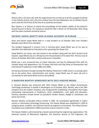 Current Affairs PDF October 2012            Page 146

Pope.

Cleemis who is 53 years old, with this appointment has turned up to be the youngest Cardinals
in the Catholic Church and is the first cardinal from the Syro-Malankara rite of Catholic Church
and is now the first Prince of the Church as Cardinals are known.

Mar Cleemis is at Vatican to attend the proceedings of the Golden Jubilee of the Vatican’s
Second Council at Rome. His investiture would be held in Rome on 24 November 2012 along
with five other Cardinals named by Vatican.

SATIRIST JASPAL BHATTY DIED IN ROAD ACCIDENT IN PUNJAB
Actor and Satirist Jaspal Bhatti died in a road accident on 25 October 2012 near Punjab's
Nakodar town 40 km from Jalandhar.

The accident happened in around 3 am in morning when Jaspal Bhatti was on his way to
Jalandhar from Bathinda for Promotion of his upcoming Film Power Cut.

Jaspal Bhatti’s son Jasraj, was also injured in the accident along with the film's heroine Surili
Gautam. Jaspal Bhatti was on a 40-day tour for the promotion of his latest film. The tour was to
end on 25 October 2012 with a media conference in Jalandhar.

Bhatti was a very renowned face on Indian television and also for Bollywood films with his
comedy shows and appearances. His TV shows Ulta-Pulta and Flop Show on Doordarshan had
entertained TV audiences in late 1980s and 1990s.

He had also directed a Punjabi Comedy film Mahaul Theek Hai in 1999, which is a comedy satire
set on the police force, administration and society. Jaspal Bhatti was 57 years old and is
survived by his wife Savita Bhatti and son Jasraj Bhatti.

V NARAYAN MURTHY HONOURED WITH 2012 HOOVER MEDAL
V. Narayan Murthy was honoured with 2012 Hoover Medal at the Global Humanitarian
Technology Conference in Seattle in Washington on 22 October 2012. Murthy, who is the 70th
recipient since the medal's inception, was recognized for establishing a foundation that forges
outstanding improvements in healthcare, social rehabilitation, rural uplift and education.
Previous awardees include former US presidents Herbert Hoover, Dwight D. Eisenhower and
James Earl Carter.

Narayan Murthy co-founded Infosys limited in 1981. He contributed significantly in India's
success in information technology outsourcing. The Hoover Medal was established in 1930 to
recognize great, unselfish, non-technical services by engineers to humanity. The Infosys Science
Foundation was established in 2009 to promote science research in India.

The Hoover Medal is administered by a board representing five engineering organizations: The
American Society of Mechanical Engineers, the American Society of Civil Engineers, the


www.jagranjosh.com                                        Current Affairs PDF October 2012
                                            Page 146
 