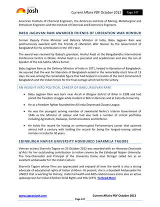 Current Affairs PDF October 2012            Page 147

American Institute of Chemical Engineers, the American Institute of Mining, Metallurgical and
Petroleum Engineers and the Institute of Electrical and Electronics Engineers.

BABU JAGJIVAN RAM AWARDED FRIENDS OF LIBERATION WAR HONOUR
Former Deputy Prime Minister and Defence Minister of India, Babu Jagjivan Ram was
posthumously awarded with the Friends of Liberation War Honour by the Government of
Bangladesh for his contribution in the 1971 War.

The award was received by Babuji's grandson, Anshul Avijit at the Bangabandhu International
Conference Centre in Dhaka. Anshul Avijit is a journalist and academician and also the son of
Speaker of the Lok Sabha, Meira Kumar.

Babu Jagjivan Ram as the Defence Minister of India in 1971, helped in liberation of Bangladesh.
He assured that the war for liberation of Bangladesh ended in the remarkably short time of 13
days. He was among the remarkable figure that had helped in creation of the Joint Command of
Bangladesh and the Indian forces for the final outrage which led to the victory.

AN INSIGHT INTO POLITICAL CAREER OF BABU JAGJIVAN RAM
   •   Babu Jagjivan Ram was born near Arrah in Bhojpur district of Bihar in 1908 and had
       joined the freedom struggle while student in BHU in Benares and at Calcutta University.

   •   He as a freedom fighter founded the All India Depressed Classes League.

   •   He was the youngest serving member of Jawaharlal Nehru’s Interim Government of
       1946 as the Minister of Labour and had also hold a number of critical portfolios
       including Agriculture, Railways, Communications and Defence.

   •   He holds the record for having an uninterrupted Parliamentary career that spanned
       almost half a century with holding the record for being the longest-serving cabinet
       minister in India for 30 years.

EDINBURGH NAPIER UNIVERSITY HONOURED SHARMILA TAGORE
Veteran actress Sharmila Tagore on 25 October 2012 was awarded with an Honorary Doctorate
of Arts for her outstanding contribution to Indian cinema by the Edinburgh Napier University.
The Vice-Chancellor and Principal of the University Dame Joan Stringer called her as an
excellent ambassador for the Indian Culture.

Sharmila Tagore whose films are appreciated and enjoyed all over the world is also a strong
advocate of educational rights of Indian children. At present, she is a Goodwill Ambassador for
UNICEF that is working for literacy, maternal health and AIDS-related issues and is also an active
spokesperson for Indian Children Child Rights and YOU (CRY). To Read More




www.jagranjosh.com                                         Current Affairs PDF October 2012
                                             Page 147
 