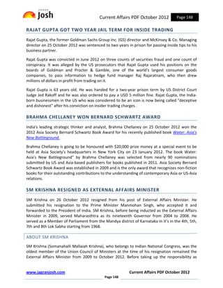 Current Affairs PDF October 2012           Page 148

RAJAT GUPTA GOT TWO YEAR JAIL TERM FOR INSIDE TRADING
Rajat Gupta, the former Goldman Sachs Group Inc. (GS) director and McKinsey & Co. Managing
director on 25 October 2012 was sentenced to two years in prison for passing inside tips to his
business partner.

Rajat Gupta was convicted in June 2012 on three counts of securities fraud and one count of
conspiracy. It was alleged by the US prosecutors that Rajat Gupta used his positions on the
boards of Goldman and Procter & Gamble, one of the world's largest consumer goods
companies, to pass information to hedge fund manager Raj Rajaratnam, who then drew
millions of dollars in profit from trading on it.

Rajat Gupta is 63 years old. He was handed for a two-year prison term by US District Court
Judge Jed Rakoff and he was also ordered to pay a USD 5 million fine. Rajat Gupta, the India-
born businessmen in the US who was considered to be an icon is now being called "deceptive
and dishonest" after his conviction on insider trading charges.

BRAHMA CHELLANEY WON BERNARD SCHWARTZ AWARD
India's leading strategic thinker and analyst, Brahma Chellaney on 25 October 2012 won the
2012 Asia Society Bernard Schwartz Book Award for his recently published book Water: Asia's
New Battleground.

Brahma Chellaney is going to be honoured with $20,000 prize money at a special event to be
held at Asia Society's headquarters in New York City on 23 January 2012. The book Water:
Asia's New Battleground" by Brahma Chellaney was selected from nearly 90 nominations
submitted by US and Asia-based publishers for books published in 2011. Asia Society Bernard
Schwartz Book Award was established in 2009 and is the only award that recognizes non-fiction
books for their outstanding contributions to the understanding of contemporary Asia or US-Asia
relations.

SM KRISHNA RESIGNED AS EXTERNAL AFFAIRS MINISTER
SM Krishna on 26 October 2012 resigned from his post of External Affairs Minister. He
submitted his resignation to the Prime Minister Manmohan Singh, who accepted it and
forwarded to the President of India. SM Krishna, before being inducted as the External Affairs
Minister in 2009, served Maharasthtra as its nineteenth Governor from 2004 to 2008. He
served as a Member of Parliament from the Mandya district of Karnataka in it’s in the 4th, 5th,
7th and 8th Lok Sabha starting from 1968.

ABOUT SM KRISHNA
SM Krishna (Somanahalli Mallaiah Krishna), who belongs to Indian National Congress, was the
oldest member of the Union Council of Ministers at the time of his resignation remained the
External Affairs Minister from 2009 to October 2012. Before taking up the responsibility as


www.jagranjosh.com                                       Current Affairs PDF October 2012
                                           Page 148
 