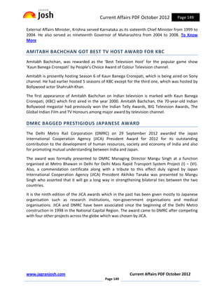 Current Affairs PDF October 2012           Page 149

External Affairs Minister, Krishna served Karnataka as its sixteenth Chief Minister from 1999 to
2004. He also served as nineteenth Governor of Maharashtra from 2004 to 2008. To Know
More

AMITABH BACHCHAN GOT BEST TV HOST AWARD FOR KBC
Amitabh Bachchan, was rewarded as the ‘Best Television Host’ for the popular game show
‘Kaun Banega Crorepati’ by People’s Choice Award of Colour Television channel.

Amitabh is presently hosting Season 6 of Kaun Banega Crorepati, which is being aired on Sony
channel. He had earlier hosted 5 seasons of KBC except for the third one, which was hosted by
Bollywood actor Shahrukh Khan.

The first appearance of Amitabh Bachchan on Indian television is marked with Kaun Banega
Crorepati, (KBC) which first aired in the year 2000. Amitabh Bachchan, the 70-year-old Indian
Bollywood megastar had previously won the Indian Telly Awards, BIG Television Awards, The
Global Indian Film and TV Honours among major award by television channel.

DMRC BAGGED PRESTIGIOUS JAPANESE AWARD
The Delhi Metro Rail Corporation (DMRC) on 29 September 2012 awarded the Japan
International Cooperation Agency (JICA) President Award for 2012 for its outstanding
contribution to the development of human resources, society and economy of India and also
for promoting mutual understanding between India and Japan.

The award was formally presented to DMRC Managing Director Mangu Singh at a function
organised at Metro Bhawan in Delhi for Delhi Mass Rapid Transport System Project (I) – (VI).
Also, a commendation certificate along with a tribute to this effect duly signed by Japan
International Cooperation Agency (JICA) President Akihiko Tanaka was presented to Mangu
Singh who asserted that it will go a long way in strengthening bilateral ties between the two
countries.

It is the ninth edition of the JICA awards which in the past has been given mostly to Japanese
organisation such as research institutions, non-government organisations and medical
organisations. JICA and DMRC have been associated since the beginning of the Delhi Metro
construction in 1998 in the National Capital Region. The award came to DMRC after competing
with four other projects across the globe which was chosen by JICA.




www.jagranjosh.com                                        Current Affairs PDF October 2012
                                            Page 149
 
