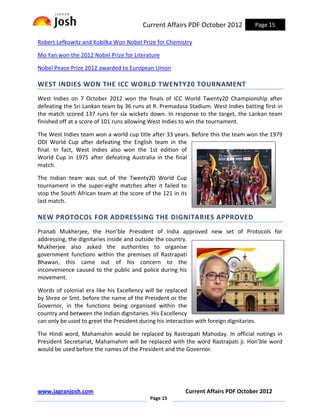 Current Affairs PDF October 2012             Page 15

Robert Lefkowitz and Kobilka Won Nobel Prize for Chemistry

Mo Yan won the 2012 Nobel Prize for Literature

Nobel Peace Prize 2012 awarded to European Union

WEST INDIES WON THE ICC WORLD TWENTY20 TOURNAMENT
West Indies on 7 October 2012 won the finals of ICC World Twenty20 Championship after
defeating the Sri Lankan team by 36 runs at R. Premadasa Stadium. West Indies batting first in
the match scored 137 runs for six wickets down. In response to the target, the Lankan team
finished off at a score of 101 runs allowing West Indies to win the tournament.

The West Indies team won a world cup title after 33 years. Before this the team won the 1979
ODI World Cup after defeating the English team in the
final. In fact, West Indies also won the 1st edition of
World Cup in 1975 after defeating Australia in the final
match.

The Indian team was out of the Twenty20 World Cup
tournament in the super-eight matches after it failed to
stop the South African team at the score of the 121 in its
last match.

NEW PROTOCOL FOR ADDRESSING THE DIGNITARIES APPROVED
Pranab Mukherjee, the Hon’ble President of India approved new set of Protocols for
addressing, the dignitaries inside and outside the country.
Mukherjee also asked the authorities to organise
government functions within the premises of Rastrapati
Bhawan, this came out of his concern to the
inconvenience caused to the public and police during his
movement.

Words of colonial era like his Excellency will be replaced
by Shree or Smt. before the name of the President or the
Governor, in the functions being organised within the
country and between the Indian dignitaries. His Excellency
can only be used to greet the President during his interaction with foreign dignitaries.

The Hindi word, Mahamahin would be replaced by Rastrapati Mahoday. In official notings in
President Secretariat, Mahamahim will be replaced with the word Rastrapati ji. Hon’ble word
would be used before the names of the President and the Governor.




www.jagranjosh.com                                         Current Affairs PDF October 2012
                                             Page 15
 
