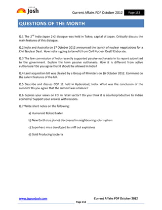 Current Affairs PDF October 2012          Page 153


QUESTIONS OF THE MONTH

Q.1 The 2nd India-Japan 2+2 dialogue was held in Tokyo, capital of Japan. Critically discuss the
main features of this dialogue.

Q.2 India and Australia on 17 October 2012 announced the launch of nuclear negotiations for a
Civil Nuclear Deal. How India is going to benefit from Civil Nuclear Deal? Elaborate.

Q.3 The law commission of India recently supported passive euthanasia in its report submitted
to the government. Explain the term passive euthanasia. How it is different from active
euthanasia? Do you agree that it should be allowed in India?

Q.4 Land acquisition bill was cleared by a Group of Ministers on 16 October 2012. Comment on
the salient features of the bill.

Q.5 Describe and discuss COP 11 held in Hyderabad, India. What was the conclusion of the
summit? Do you agree that the summit was a failure?

Q.6 Express your views on FDI in retail sector? Do you think it is counterproductive to Indian
economy? Support your answer with reasons.

Q.7 Write short notes on the following:

       a) Humanoid Robot Baxter

       b) New Earth size planet discovered in neighbouring solar system

       c) Superhero mice developed to sniff out explosives

       d) Gold Producing bacteria




www.jagranjosh.com                                        Current Affairs PDF October 2012
                                            Page 153
 