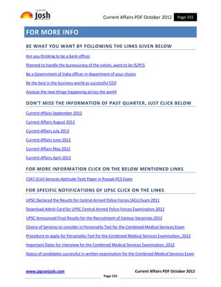 Current Affairs PDF October 2012          Page 155


FOR MORE INFO
BE WHAT YOU WANT BY FOLLOWING THE LINKS GIVEN BELOW
Are you thinking to be a bank officer

Planned to handle the bureaucracy of the nation, want to be IS/PCS

Be a Government of India officer in department of your choice

Be the best in the business world-as successful CEO

Analyse the new things happening across the world

DON’T MISS THE INFORMATION OF PAST QUARTER, JUST CLICK BELOW
Current Affairs September 2012

Current Affairs August 2012

Current Affairs July 2012

Current Affairs June 2012

Current Affairs May 2012

Current Affairs April 2012

FOR MORE INFORMATION CLICK ON THE BELOW MENTIONED LINKS
CSAT (Civil Services Aptitude Test) Paper in Punjab PCS Exam

FOR SPECIFIC NOTIFICATIONS OF UPSC CLICK ON THE LINKS
UPSC Declared the Results for Central Armed Police Forces (ACs) Exam 2011

Download Admit Card for UPSC Central Armed Police Forces Examination 2012

UPSC Announced Final Results for the Recruitment of Various Vacancies 2012

Choice of Services to consider in Personality Test for the Combined Medical Services Exam

Procedure to apply for Personality Test for the Combined Medical Services Examination, 2012

Important Dates for Interview for the Combined Medical Services Examination, 2012

Status of candidates successful in written examination for the Combined Medical Services Exam



www.jagranjosh.com                                             Current Affairs PDF October 2012
                                           Page 155
 