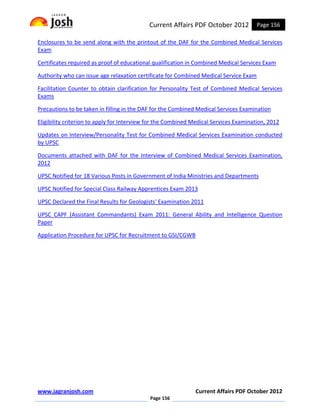 Current Affairs PDF October 2012           Page 156

Enclosures to be send along with the printout of the DAF for the Combined Medical Services
Exam

Certificates required as proof of educational qualification in Combined Medical Services Exam

Authority who can issue age relaxation certificate for Combined Medical Service Exam

Facilitation Counter to obtain clarification for Personality Test of Combined Medical Services
Exams

Precautions to be taken in filling in the DAF for the Combined Medical Services Examination

Eligibility criterion to apply for Interview for the Combined Medical Services Examination, 2012

Updates on Interview/Personality Test for Combined Medical Services Examination conducted
by UPSC

Documents attached with DAF for the Interview of Combined Medical Services Examination,
2012

UPSC Notified for 18 Various Posts in Government of India Ministries and Departments

UPSC Notified for Special Class Railway Apprentices Exam 2013

UPSC Declared the Final Results for Geologists' Examination 2011

UPSC CAPF (Assistant Commandants) Exam 2011: General Ability and Intelligence Question
Paper

Application Procedure for UPSC for Recruitment to GSI/CGWB




www.jagranjosh.com                                            Current Affairs PDF October 2012
                                            Page 156
 