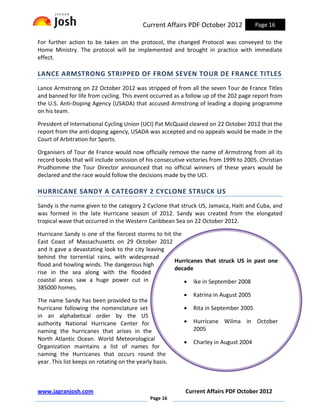 Current Affairs PDF October 2012             Page 16

For further action to be taken on the protocol, the changed Protocol was conveyed to the
Home Ministry. The protocol will be implemented and brought in practice with immediate
effect.

LANCE ARMSTRONG STRIPPED OF FROM SEVEN TOUR DE FRANCE TITLES
Lance Armstrong on 22 October 2012 was stripped of from all the seven Tour de France Titles
and banned for life from cycling. This event occurred as a follow up of the 202 page report from
the U.S. Anti-Doping Agency (USADA) that accused Armstrong of leading a doping programme
on his team.

President of International Cycling Union (UCI) Pat McQuaid cleared on 22 October 2012 that the
report from the anti-doping agency, USADA was accepted and no appeals would be made in the
Court of Arbitration for Sports.

Organisers of Tour de France would now officially remove the name of Armstrong from all its
record books that will include omission of his consecutive victories from 1999 to 2005. Christian
Prudhomme the Tour Director announced that no official winners of these years would be
declared and the race would follow the decisions made by the UCI.

HURRICANE SANDY A CATEGORY 2 CYCLONE STRUCK US
Sandy is the name given to the category 2 Cyclone that struck US, Jamaica, Haiti and Cuba, and
was formed in the late Hurricane season of 2012. Sandy was created from the elongated
tropical wave that occurred in the Western Caribbean Sea on 22 October 2012.

Hurricane Sandy is one of the fiercest storms to hit the
East Coast of Massachusetts on 29 October 2012
and it gave a devastating look to the city leaving
behind the torrential rains, with widespread
                                                       Hurricanes that struck US in past one
flood and howling winds. The dangerous high
                                                       decade
rise in the sea along with the flooded
coastal areas saw a huge power cut in                     • Ike in September 2008
385000 homes.
                                                          • Katrina in August 2005
The name Sandy has been provided to the
hurricane following the nomenclature set                  • Rita in September 2005
in an alphabetical order by the US
authority National Hurricane Center for                   • Hurricane Wilma in October
naming the hurricanes that arises in the                      2005
North Atlantic Ocean. World Meteorological
                                                          • Charley in August 2004
Organization maintains a list of names for
naming the Hurricanes that occurs round the
year. This list keeps on rotating on the yearly basis.



www.jagranjosh.com                                        Current Affairs PDF October 2012
                                            Page 16
 