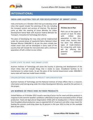 Current Affairs PDF October 2012            Page 18


INTERNATIONAL
INDIA AND AUSTRIA TIED UP FOR DEVELOPMENT OF SMART CITIES

India and Austria on 2 October 2012 tied up to develop smart
cities that would include fine planning of the city including
the transport system and services of internet. The decision        70 Cities Are In Plan
came up after the meeting of Union Minister for Urban
                                                                   Plans are on the paper to
Development Kamal Nath with Austrian Federal Minister for
                                                                   convert at least 70 cities
Transport, Innovation & Technology Doris Bures.
                                                                   with      million     plus
The plans of developing the new cities will be implemented         population in India into
under the second phase of Jawaharlal Nehru National Urban          smart cities. Austria that
Renewal Mission (JNNURM II). As per the plans initially two        has been into different
model smart cities will be developed in every state of the         types of trade-relations
country that will include the mid-sized cities with a minimum      for a long time with India
population of half a million to one million.                       will be offering the
                                                                   potential         technical
                                                                   support.



EVERY STATE TO HAVE TWO SMART-CITIES

Austrian Institute of Technology will assist the country in planning and development of the
Smart Cities that will include things that it needs to cover, broadband facilities to its
maintenance to carbon levels. As per the plans of the Central Government under JNNURM II
every state will have two model towns initially.

ORGANIZATIONS INVOLVED IN PROJECT IMPLEMENTATION

Austrian Institute of Technology and the National Institute of Urban Affairs that is a research,
information and training wing under the Urban Development Ministry, would be the partners in
the project.

UN WARNED OF PRICE HIKE IN FOOD PRODUCTS

United Nations on 4 October 2012 issued a warning of price rise for meat and dairy products in
response to the extreme weather conditions suffered by Europe and associated centers of food
production. Food and Agricultural Organization (FAO) with its headquarters in Rome indicated
that the global wheat production saw an expected fall of 5.2 percent and other crops meant for
feeding the animals could drop down by 10 percent in the year 2012 to that on the available
data of year 2011.


www.jagranjosh.com                                       Current Affairs PDF October 2012
                                            Page 18
 