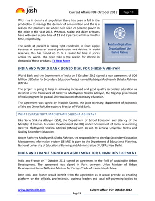 Current Affairs PDF October 2012           Page 19

With rise in density of population there has been a fall in the
production to manage the demand of consumption and this is a
reason that products like wheat have seen 25 percent growth in
the price in the year 2012. Whereas, Maize and dairy products
have witnessed a price hike of 13 and 7 percent within a month’s
time, respectively.

The world at present is facing tight conditions in food supply
because of decreased cereal production and decline in world
reserves. This has turned up to be a reason for hike in prices
across the world. This price hike is the reason for decline in
demand of these products. To Read More

INDIA AND WORLD BANK SIGNED DEAL FOR SHIKSHA ABHYAN
World Bank and the Government of India on 5 October 2012 signed a loan agreement of 500
Million US Dollar for Secondary Education Project named Rashtriya Madhyamik Shiksha Abhiyan
(RMSA).

The project is going to help in achieving increased and good quality secondary education as
directed in the framework of Rashtriya Madhyamik Shiksha Abhiyan, the flagship government
of India program for gradual Universalisation of secondary education.

The agreement was signed by Prabodh Saxena, the joint secretary, department of economic
affairs and Onno Ruhl, the country director of World Bank.

WHAT IS RASHTRIYA MADHYAMIK SHIKSHA ABHIYAN?
Like Sarva Shiksha Abhiyan (SSA), the Department of School Education and Literacy of the
Ministry of Human Resource Development (MHRD) under Government of India is launching
Rastriya Madhyamic Shiksha Abhiyan (RMSA) with an aim to achieve Universal Access and
Quality Secondary Education.

Under Rashtriya Madhyamik Siksha Abhiyan, the responsibility to develop Secondary-Education
Management Information system (SE-MIS) is given to the Department of Educational Planning,
National University of Educational Planning and Administration (NUEPA), New Delhi.

INDIA AND FRANCE SIGNED AN AGREEMENT FOR URBAN DEVELOPMENT

India and France on 7 October 2012 signed an agreement in the field of sustainable Urban
Development. The agreement was signed in Paris between Union Minister of Urban
Development Kamal Nath and Minister for Foreign Trade of France Nicole Bricq.

Both India and France would benefit from the agreement as it would provide an enabling
platform for the officials, professionals, business leaders and local self-governing bodies to


www.jagranjosh.com                                      Current Affairs PDF October 2012
                                           Page 19
 