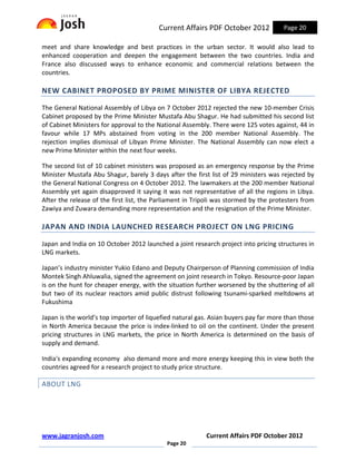 Current Affairs PDF October 2012             Page 20

meet and share knowledge and best practices in the urban sector. It would also lead to
enhanced cooperation and deepen the engagement between the two countries. India and
France also discussed ways to enhance economic and commercial relations between the
countries.

NEW CABINET PROPOSED BY PRIME MINISTER OF LIBYA REJECTED

The General National Assembly of Libya on 7 October 2012 rejected the new 10-member Crisis
Cabinet proposed by the Prime Minister Mustafa Abu Shagur. He had submitted his second list
of Cabinet Ministers for approval to the National Assembly. There were 125 votes against, 44 in
favour while 17 MPs abstained from voting in the 200 member National Assembly. The
rejection implies dismissal of Libyan Prime Minister. The National Assembly can now elect a
new Prime Minister within the next four weeks.

The second list of 10 cabinet ministers was proposed as an emergency response by the Prime
Minister Mustafa Abu Shagur, barely 3 days after the first list of 29 ministers was rejected by
the General National Congress on 4 October 2012. The lawmakers at the 200 member National
Assembly yet again disapproved it saying it was not representative of all the regions in Libya.
After the release of the first list, the Parliament in Tripoli was stormed by the protesters from
Zawiya and Zuwara demanding more representation and the resignation of the Prime Minister.

JAPAN AND INDIA LAUNCHED RESEARCH PROJECT ON LNG PRICING

Japan and India on 10 October 2012 launched a joint research project into pricing structures in
LNG markets.

Japan’s industry minister Yukio Edano and Deputy Chairperson of Planning commission of India
Montek Singh Ahluwalia, signed the agreement on joint research in Tokyo. Resource-poor Japan
is on the hunt for cheaper energy, with the situation further worsened by the shuttering of all
but two of its nuclear reactors amid public distrust following tsunami-sparked meltdowns at
Fukushima

Japan is the world’s top importer of liquefied natural gas. Asian buyers pay far more than those
in North America because the price is index-linked to oil on the continent. Under the present
pricing structures in LNG markets, the price in North America is determined on the basis of
supply and demand.

India's expanding economy also demand more and more energy keeping this in view both the
countries agreed for a research project to study price structure.

ABOUT LNG




www.jagranjosh.com                                        Current Affairs PDF October 2012
                                            Page 20
 
