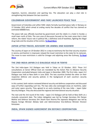 Current Affairs PDF October 2012                Page 22

migration, tourism, education and sporting ties. The education can play a vital role in
strengthening links between the two countries.

COLOMBIAN GOVERNMENT AND FARC LAUNCHED PEACE TALK

Government of Colombia and Leftist FARC rebels formally launched peace talks in Norway on
17 October 2012 which aimed at ending nearly five decades of conflict that has claimed an
estimated 600000 lives.

The peace talk was officially launched by government and the rebels in a hotel in Hurdal, a
small town north of Oslo. The core area of discussion focused on five main areas that is land
reform, the rebels' future role in political life, a definitive end of hostilities, fighting the illegal
drug trade and the situation of the victims. To Read More

JAPAN LIFTED TRAVEL ADVISORY ON JAMMU AND KASHMIR

The country of Japan on 19 October 2012 in a step to testimony the fact that security situation
in Jammu and Kashmir is improved, relaxed the travel restriction to the state for its nationals.
The move to ease restrictions is valid for Srinagar and adjoining areas like Gulmarg. To Read
More

THE 2ND INDIA-JAPAN 2+2 DIALOGUE HELD IN TOKYO

The 2nd India-Japan 2+2 Dialogue was held in Tokyo on 22 October, 2012. These 2+2
consultations at Senior Official level are mandated by the Action Plan to Advance Security
Cooperation concluded between India and Japan in December 2009. The first India- Japan 2+2
Dialogue was held at New Delhi in June 2010. The two countries briefed the other on their
respective defence and security policies in the background of each country’s security
environment.

In this context, both nations reviewed bilateral security and defence cooperation and discussed
ways of further expanding such ties. The two sides also exchanged views on maritime, cyber
and outer space security. They agreed to an early meeting of the new India – Japan Cyber
Security Dialogue. They also discussed the regional and international security situation.

The next and the 3rd round of the India – Japan 2+2 Dialogue will be held at New Delhi at a
mutually convenient date. The Indian delegation was led by Foreign Secretary Shri Ranjan
Mathai and Defence Secretary Shri Shashi Kant Sharma.The Japanese delegation was led by
Deputy Foreign Minister Akitaka Saiki and Administrative Vice-Defence Minister Hironori
Kanazawa.

INDIA, SPAIN SIGNED AGREEMENT ON DEFENCE COOPERATION



www.jagranjosh.com                                            Current Affairs PDF October 2012
                                               Page 22
 