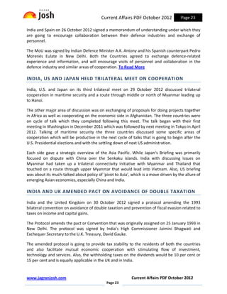 Current Affairs PDF October 2012             Page 23

India and Spain on 26 October 2012 signed a memorandum of understanding under which they
are going to encourage collaboration between their defence industries and exchange of
personnel.

The MoU was signed by Indian Defence Minister A.K. Antony and his Spanish counterpart Pedro
Morenés Eulate in New Delhi. Both the Countries agreed to exchange defence-related
experience and information, and will encourage visits of personnel and collaboration in the
defence industry and similar areas of cooperation. To Read More

INDIA, US AND JAPAN HELD TRILATERAL MEET ON COOPERATION

India, U.S. and Japan on its third trilateral meet on 29 October 2012 discussed trilateral
cooperation in maritime security and a route through middle or north of Myanmar leading up
to Hanoi.

The other major area of discussion was on exchanging of proposals for doing projects together
in Africa as well as cooperating on the economic side in Afghanistan. The three countries were
on cycle of talk which they completed following this meet. The talk began with their first
meeting in Washington in December 2011 which was followed by next meeting in Tokyo in April
2012. Talking of maritime security the three countries discussed some specific areas of
cooperation which will be productive in the next cycle of talks that is going to begin after the
U.S. Presidential elections and with the settling down of next US administration.

Each side gave a strategic overview of the Asia Pacific. While Japan‘s Briefing was primarily
focused on dispute with China over the Senkaku islands. India with discussing issues on
Myanmar had taken up a trilateral connectivity initiative with Myanmar and Thailand that
touched on a route through upper Myanmar that would lead into Vietnam. Also, US briefing
was about its much-talked about policy of 'pivot to Asia', which is a move driven by the allure of
emerging Asian economies, especially China and India.

INDIA AND UK AMENDED PACT ON AVOIDANCE OF DOUBLE TAXATION

India and the United Kingdom on 30 October 2012 signed a protocol amending the 1993
bilateral convention on avoidance of double taxation and prevention of fiscal evasion related to
taxes on income and capital gains.

The Protocol amends the pact or Convention that was originally assigned on 25 January 1993 in
New Delhi. The protocol was signed by India’s High Commissioner Jaimini Bhagwati and
Exchequer Secretary to the U.K. Treasury, David Gauke.

The amended protocol is going to provide tax stability to the residents of both the countries
and also facilitate mutual economic cooperation with stimulating flow of investment,
technology and services. Also, the withholding taxes on the dividends would be 10 per cent or
15 per cent and is equally applicable in the UK and in India.


www.jagranjosh.com                                         Current Affairs PDF October 2012
                                             Page 23
 
