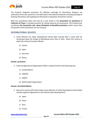 Current Affairs PDF October 2012             Page 24

The Protocol integrates provisions for effective exchange of information between tax
authorities of the two countries in line with latest international standards including exchange of
banking information and supplying of information irrespective of domestic interest.

With the amendment there will now be a new article in the Convention on Assistance in
Collection of Taxes. It includes provision for taking measures of conservancy. The Protocol also
constitutes the Convention anti- abuse (limitation of benefits) provisions, which ensure that
the benefits of the Convention are not misused.

INTERNATIONAL QUIZZES

   1. Union Minister for Urban Development Kamal Nath recently after a meet with his
      counterpart gave the charge of developing smart cities in India. Name the country to
      which the contract has been offered.

           a) Austria

           b) Japan

           c) Germany

           d) Russia

Answer. (a) Austria

   2. Food and Agricultural Organization (FAO) is a body of which international group

           a) United Nations

           b) UNESCO

           c) UNICEF

           d) World Health Organisation

Answer. (a) United Nations

   3. Name the country with which Indian Union Minister of Urban Development Kamal Nath
      recently signed an Agreement in the Field of Urban Development?

           a) Japan

           b) Korea

           c) Syria

           d) Françe


www.jagranjosh.com                                         Current Affairs PDF October 2012
                                             Page 24
 