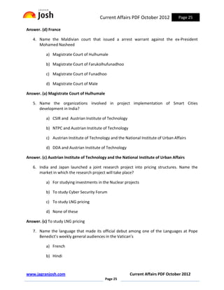 Current Affairs PDF October 2012            Page 25

Answer. (d) France

   4. Name the Maldivian court that issued a arrest warrant against the ex-President
      Mohamed Nasheed

          a) Magistrate Court of Hulhumale

          b) Magistrate Court of Farukolhufunadhoo

          c) Magistrate Court of Funadhoo

          d) Magistrate Court of Male

Answer. (a) Magistrate Court of Hulhumale

   5. Name the organizations involved in project implementation of Smart Cities
      development in India?

          a) CSIR and Austrian Institute of Technology

          b) NTPC and Austrian Institute of Technology

          c) Austrian Institute of Technology and the National Institute of Urban Affairs

          d) DDA and Austrian Institute of Technology

Answer. (c) Austrian Institute of Technology and the National Institute of Urban Affairs

   6. India and Japan launched a joint research project into pricing structures. Name the
      market in which the research project will take place?

          a) For studying investments in the Nuclear projects

          b) To study Cyber Security Forum

          c) To study LNG pricing

          d) None of these

Answer. (c) To study LNG pricing

   7. Name the language that made its official debut among one of the Languages at Pope
      Benedict’s weekly general audiences in the Vatican’s

          a) French

          b) Hindi



www.jagranjosh.com                                       Current Affairs PDF October 2012
                                            Page 25
 