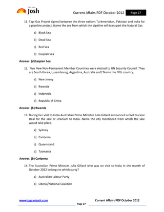 Current Affairs PDF October 2012            Page 27

   11. Tapi Gas Project signed between the three nations Turkmenistan, Pakistan and India for
       a pipeline project. Name the sea from which the pipeline will transport the Natural Gas

          a) Black Sea

          b) Dead Sea

          c) Red Sea

          d) Caspian Sea

Answer. (d)Caspian Sea

   12. Five New Non-Permanent Member Countries were elected to UN Security Council. They
       are South Korea, Luxembourg, Argentina, Australia and? Name the fifth country.

          a) New Jersey

          b) Rwanda

          c) Indonesia

          d) Republic of China

Answer. (b) Rwanda

   13. During her visit to India Australian Prime Minister Julia Gillard announced a Civil Nuclear
       Deal for the sale of Uranium to India. Name the city mentioned from which the sale
       would take place.

          a) Sydney

          b) Canberra

          c) Queensland

          d) Tasmania

Answer. (b) Canberra

   14. The Australian Prime Minister Julia Gillard who was on visit to India in the month of
       October 2012 belongs to which party?

          a) Australian Labour Party

          b) Liberal/National Coalition




www.jagranjosh.com                                        Current Affairs PDF October 2012
                                            Page 27
 