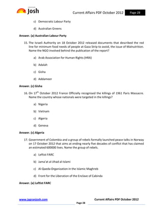 Current Affairs PDF October 2012          Page 28

          c) Democratic Labour Party

          d) Australian Greens

Answer. (a) Australian Labour Party

   15. The Israeli Authority on 18 October 2012 released documents that described the red
       line for minimum food needs of people at Gaza Strip to avoid, the issue of Malnutrition.
       Name the NGO involved behind the publication of the report?

          a) Arab Association for Human Rights (HRA)

          b) Adalah

          c) Gisha

          d) Addameer

Answer. (c) Gisha

   16. On 17th October 2012 France Officially recognised the killings of 1961 Paris Massacre.
       Name the country whose nationals were targeted in the killings?

          a) Nigeria

          b) Vietnam

          c) Algeria

          d) Geneva

Answer. (c) Algeria

   17. Government of Colombia and a group of rebels formally launched peace talks in Norway
       on 17 October 2012 that aims at ending nearly five decades of conflict that has claimed
       an estimated 600000 lives. Name the group of rebels.

          a) Leftist FARC

          b) Jama'at al-Jihad al-Islami

          c) Al-Qaeda Organization in the Islamic Maghreb

          d) Front for the Liberation of the Enclave of Cabinda

Answer. (a) Leftist FARC




www.jagranjosh.com                                       Current Affairs PDF October 2012
                                            Page 28
 
