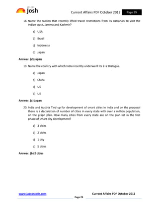 Current Affairs PDF October 2012             Page 29

   18. Name the Nation that recently lifted travel restrictions from its nationals to visit the
       Indian state, Jammu and Kashmir?

           a) USA

           b) Brazil

           c) Indonesia

           d) Japan

Answer. (d) Japan

   19. Name the country with which India recently underwent its 2+2 Dialogue.

           a) Japan

           b) China

           c) US

           d) UK

Answer. (a) Japan

   20. India and Austria Tied up for development of smart cities in India and on the proposal
       there is a declaration of number of cities in every state with over a million population,
       on the graph plan. How many cities from every state are on the plan list in the first
       phase of smart city development?

           a) 3 cities

           b) 2 cities

           c) 1 city

           d) 5 cities

Answer. (b) 2 cities




www.jagranjosh.com                                       Current Affairs PDF October 2012
                                           Page 29
 