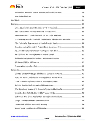 Current Affairs PDF October 2012                                    Page 3

       India and UK Amended Pact on Avoidance of Double Taxation........................................... 23

       International Quizzes ............................................................................................................ 24

World Dairy ................................................................................................................................... 31

Economy........................................................................................................................................ 34

       Union Government Cleared Increase of FDI in Insurance .................................................... 34

       12th Five-Year Plan Focused On Health and Education ....................................................... 34

       IMF Slashed India’s Growth Forecast For 2012 To 4.9 Percent ............................................ 35

       U.S. Treasury Secretary Discussed Economy and Trade Barriers with India ........................ 35

       Pilot Projects for Development of People Friendly Roads.................................................... 35

       Exports in India Witnessed 11 Percent Dip in September 2012 ........................................... 36

       No Airport Development Fee on Two Airports from 2013 ................................................... 36

       RBI Expanded the Lending Norms on Priority Sectors .......................................................... 36

       Northern Railways introduced Pink Coulored Tatkal Forms ................................................ 37

       RBI Slashed CRR by 0.25 Percent .......................................................................................... 37

       Economy Current Affairs Quiz............................................................................................... 38

Corporate ...................................................................................................................................... 46

       Oil India & Indian Oil Bought 30% Stake in Carrizo Shale Assets.......................................... 46

       HDFC and Indian Oil to Provide Banking Services in Rural Areas ......................................... 46

       DGCA Ordered Kingfisher Airlines to Stop Booking Tickets.................................................. 46

       Air India Received its Third Boeing 787 Dreamliner ............................................................. 47

       Affordable Basic Service of 70 Channels Announced By Dish TV ......................................... 47

       Mercedes Benz Rolled Out its First SUV Made in India ........................................................ 48

       GVK Power Won Green Nod for Port Development in Australia ......................................... 48

       Google Launched Free SMS on Gmail in India ...................................................................... 48

       L&T Finance Acquired Indo-Pacific Housing ......................................................................... 49

       Maruti Suzuki Launched Alto 800 in India ............................................................................ 49



www.jagranjosh.com                                                                      Current Affairs PDF October 2012
                                                                   Page 3
 