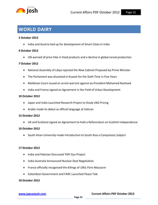Current Affairs PDF October 2012            Page 31




WORLD DAIRY
2 October 2012

   •   India and Austria tied up for development of Smart Cities in India

4 October 2012

   •   UN warned of price hike in food products and a decline in global cereal production

7 October 2012

   •   National Assembly of Libya rejected the New Cabinet Proposed by Prime Minister

   •   The Parliament was dissolved in Kuwait for the Sixth Time in Five Years

   •   Maldivian Court issued an arrest warrant against ex-President Mohamed Nasheed

   •   India and France signed an Agreement in the Field of Urban Development

10 October 2012

   •   Japan and India Launched Research Project to Study LNG Pricing

   •   Arabic made its debut as official language at Vatican

15 October 2012

   •   UK and Scotland signed an Agreement to hold a Referendum on Scottish Independence

16 October 2012

   •   South Asian University made Introduction to South Asia a Compulsory Subject



17 October 2012

   •   India and Pakistan Discussed TAPI Gas Project

   •   India-Australia Announced Nuclear Deal Negotiation

   •   France officially recognised the killings of 1961 Paris Massacre

   •   Colombian Government and FARC Launched Peace Talk

18 October 2012



www.jagranjosh.com                                         Current Affairs PDF October 2012
                                            Page 31
 