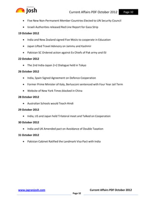 Current Affairs PDF October 2012              Page 32

   •   Five New Non-Permanent Member Countries Elected to UN Security Council

   •   Israeli Authorities released Red Line Report for Gaza Strip

19 October 2012

   •   India and New Zealand signed Five MoUs to cooperate in Education

   •   Japan Lifted Travel Advisory on Jammu and Kashmir

   •   Pakistan SC Ordered action against Ex Chiefs of Pak army and ISI

22 October 2012

   •   The 2nd India-Japan 2+2 Dialogue held in Tokyo

26 October 2012

   •   India, Spain Signed Agreement on Defence Cooperation

   •   Former Prime Minister of Italy, Berlusconi sentenced with Four Year Jail Term

   •   Website of New York Times blocked in China

28 October 2012

   •   Australian Schools would Teach Hindi

29 October 2012

   •   India, US and Japan held Trilateral meet and Talked on Cooperation

30 October 2012

   •   India and UK Amended pact on Avoidance of Double Taxation

31 October 2012

   •   Pakistan Cabinet Ratified the Landmark Visa Pact with India




www.jagranjosh.com                                         Current Affairs PDF October 2012
                                            Page 32
 