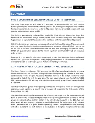 Current Affairs PDF October 2012             Page 34


ECONOMY
UNION GOVERNMENT CLEARED INCREASE OF FDI IN INSURANCE

The Union Government on 4 October 2012 approved the Companies Bill, 2011 and Pension
Fund Regulatory and Development Authority (PFRDA) Bill, moving with its proposal to hike the
foreign investment in the insurance sector to 49 percent from the present 26 percent with also
opening up the pension sector for FDI.

The decision was taken by Union Cabinet headed by Prime Minister Manmohan Singh. The
benefit of this amendment will go to the private sector insurance companies which require
huge amount of capital and that capital will be facilitated with increase in FDI to 49 per cent.

With this, the state-run insurance companies will remain in the public sector. The government
also gave green signal to foreign investment in pension funds and said the FDI limit could go up
49 per cent in line with cap in the insurance sector. Also with opening up the pension sector,
PFRDA bill gives statutory powers to the interim regulator, constituted through an executive
order in 2003.

However, it is not easy for the union government to pass this legislation in the parliament
because the Opposition Bhartiya Janta Party (BJP) opposed the hike in FDI limit in insurance and
insisted for the bill to be brought again in Parliament Standing Committee.

12TH FIVE-YEAR PLAN FOCUSED ON HEALTH AND EDUCATION

The Union Cabinet on 4 October 2012 approved the 12th five-year plan with its aim to renew
Indian economy and use the funds from government in improving the facilities of education,
sanitation and health. This plan has seen a three-fold increase in the budget constraints when
compared to that of the 11th five-year plan. The plan would infuse a huge fund of 47,70,000
lakh crore rupees and this will help to accomplish the economic growth to an average level of
8.2 percent.

12th five-year plan is guided by the policy guidelines and principles to revive the falling Indian
economy, which registered a growth rate of meager 5.5 percent in the first quarter of the
financial year 2012-13.

The plan aims towards the betterment of the infrastructural projects of the nation avoiding all
types of bottlenecks. The document presented by the planning commission is aimed to attract
private investments of up to US$1 trillion in the infrastructural growth in the 12th five-year
plan, which will also ensure a reduction in subsidy burden of the government to 1.5 percent
from 2 percent of the GDP (gross domestic product). The UID (Unique Identification Number)
will act as a platform for cash transfer of the subsidies in the plan. The plan aims towards




www.jagranjosh.com                                         Current Affairs PDF October 2012
                                             Page 34
 