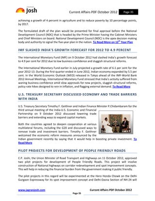 Current Affairs PDF October 2012            Page 35

achieving a growth of 4 percent in agriculture and to reduce poverty by 10 percentage points,
by 2017.

The formulated draft of the plan would be presented for final approval before the National
Development Council (NDC) that is headed by the Prime Minister having the Cabinet Ministers
and Chief Ministers on board. National Development Council (NDC) is the apex decision making
body and authority to signal the five year plan in the nation. To Read More on 12th Year Plan

IMF SLASHED INDIA’S GROWTH FORECAST FOR 2012 TO 4.9 PERCENT

The International Monetary Fund (IMF) on 9 October 2012 had slashed India’s growth forecast
to 4.9 per cent for 2012 due to low business confidence and sluggish structural reforms.

The International Monetary Fund earlier in July projected a growth rate of 6.1 per cent for the
year 2012-13. During the first quarter ended in June 2012, Indian economy expanded by 5.5 per
cent. In the World Economic Outlook (WEO) released in Tokyo ahead of the IMF-World Bank
2012 Annual Meetings, International Monetary Fund stressed that India’s activity suffered from
waning business confidence amid slow approvals for new projects, sluggish structural reforms,
policy rate hikes designed to rein in inflation, and flagging external demand. To Read More

U.S. TREASURY SECRETARY DISCUSSED ECONOMY AND TRADE BARRIERS
WITH INDIA

U.S. Treasury Secretary Timothy F. Geithner and Indian Finance Minister P.Chidambaram for the
third annual meeting of the India-U.S. Economic and Financial
Partnership on 9 October 2012 discussed lowering trade
barriers and extending ways to expand capital markets.

Both the countries agreed to deepen cooperation at various
multilateral forums, including the G20 and discussed ways to
remove trade and investment barriers. Timothy F. Geithner
welcomed the economic reform measures announced by the
Indian government recently by saying that it would help in boosting private investment. To
Read More

PILOT PROJECTS FOR DEVELOPMENT OF PEOPLE FRIENDLY ROADS

C.P. Joshi, the Union Minister of Road Transport and Highways on 11 October 2012, approved
two pilot projects for development of People Friendly Roads. This project will involve
construction of National highways on corridor redevelopment and spot improvement concepts.
This will help in reducing the financial burden from the government making it public friendly.

The pilot projects in this regard will be experimented at the Hero Honda Chowk on the Delhi
Gurgaon Expressway for its spot improvement concept and Delhi-Dasna Section of NH-24 will


www.jagranjosh.com                                       Current Affairs PDF October 2012
                                           Page 35
 