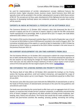 Current Affairs PDF October 2012             Page 36

be used for implementation of corridor redevelopment concept. Additional features like
premium cluster, higher education cluster, business cluster, Social Economic Zone (SEZ) and
specialty cluster will be provided in the corridor redevelopment concept at Delhi-Dasna section
of NH-24. The concept just not focus upon, development of the Highways but also have a prime
objective of developing livelihood spaces and residential complexes, for people whose lands
will be acquired.

EXPORTS IN INDIA WITNESSED 11 PERCENT DIP IN SEPTEMBER 2012

The Commerce Ministry on 11 October 2012 released a data that showcased the dip of 11
percent in exports and rise of 5.1 percent in imports. Exports in India for the fifth consecutive
month reported fall in its percentage. With 11 percent fall to $23.7 in export, the trade deficit
widened to $18.1 billion in a months’ time.

The imports of the country showcased a positive figure in the month of September saw a rise of
5.1 percent at $41.8 billion to that of $39.8 percent recorded in the month of August, 2012. The
cumulative recorded value of the exports in a period of April to September in 2012-13 down by
6.8 percent at $143.7 billion as compared to the $154.1 billion recorded in the same tenure in
the previous fiscal year 2011-12.

NO AIRPORT DEVELOPMENT FEE ON TWO AIRPORTS FROM 2013

The Civil Aviation Ministry on 16 October 2012 announced to abolish the airport development
fee on Delhi and Mumbai Airports, from 1 January 2013. The ministry directed the operators of
the two airports to stop levying the charges for Airport Development Fee from the travellers
from next year and also asked the Airport Authority of India to infuse equity in form of joint
venture firms that operates the two largest airports of the nation. To Read More

RBI EXPANDED THE LENDING NORMS ON PRIORITY SECTORS

The Reserve Bank of India (RBI) on 18 October 2012 extended the lending’s on the Priority
sectors like housing, agriculture, small and medium enterprises, and expanded the scope of
bank loans for these sectors up to 2 crore Rupees. These amendments would be in effect from
20 July 2012.

The decision came after discussions were held with the CMDs/CEOs of selected banks as well as
the heads of Priority Sectors of selected banks and based on the same the new guidelines and
amendments were made.

The banks were permitted by the central bank to offer loans up to an aggregate limit of 2 crore
Rupees, to corporate that includes farmers’ producer companies, co-operatives and partnership
firms of famers indulged in agricultural and allied activities including animal husbandry, bee-
keeping, dairy, fishery and sericulture. The Priority loan would also be made available for pre-
harvest and post-harvest activities like weeding, spraying, grading, harvesting and sorting.


www.jagranjosh.com                                        Current Affairs PDF October 2012
                                            Page 36
 