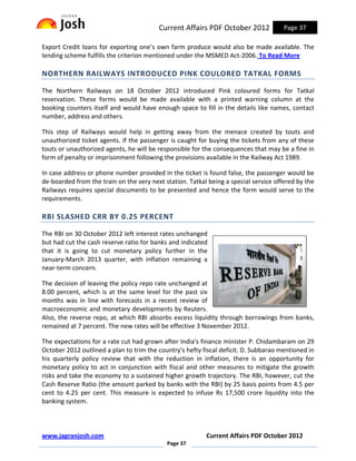 Current Affairs PDF October 2012             Page 37

Export Credit loans for exporting one’s own farm produce would also be made available. The
lending scheme fulfills the criterion mentioned under the MSMED Act-2006. To Read More

NORTHERN RAILWAYS INTRODUCED PINK COULORED TATKAL FORMS

The Northern Railways on 18 October 2012 introduced Pink coloured forms for Tatkal
reservation. These forms would be made available with a printed warning column at the
booking counters itself and would have enough space to fill in the details like names, contact
number, address and others.

This step of Railways would help in getting away from the menace created by touts and
unauthorized ticket agents. If the passenger is caught for buying the tickets from any of these
touts or unauthorized agents, he will be responsible for the consequences that may be a fine in
form of penalty or imprisonment following the provisions available in the Railway Act 1989.

In case address or phone number provided in the ticket is found false, the passenger would be
de-boarded from the train on the very next station. Tatkal being a special service offered by the
Railways requires special documents to be presented and hence the form would serve to the
requirements.

RBI SLASHED CRR BY 0.25 PERCENT

The RBI on 30 October 2012 left interest rates unchanged
but had cut the cash reserve ratio for banks and indicated
that it is going to cut monetary policy further in the
January-March 2013 quarter, with inflation remaining a
near-term concern.

The decision of leaving the policy repo rate unchanged at
8.00 percent, which is at the same level for the past six
months was in line with forecasts in a recent review of
macroeconomic and monetary developments by Reuters.
Also, the reverse repo, at which RBI absorbs excess liquidity through borrowings from banks,
remained at 7 percent. The new rates will be effective 3 November 2012.

The expectations for a rate cut had grown after India's finance minister P. Chidambaram on 29
October 2012 outlined a plan to trim the country's hefty fiscal deficit. D. Subbarao mentioned in
his quarterly policy review that with the reduction in inflation, there is an opportunity for
monetary policy to act in conjunction with fiscal and other measures to mitigate the growth
risks and take the economy to a sustained higher growth trajectory. The RBI, however, cut the
Cash Reserve Ratio (the amount parked by banks with the RBI) by 25 basis points from 4.5 per
cent to 4.25 per cent. This measure is expected to infuse Rs 17,500 crore liquidity into the
banking system.



www.jagranjosh.com                                        Current Affairs PDF October 2012
                                            Page 37
 