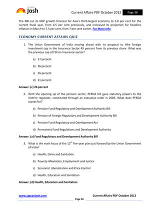 Current Affairs PDF October 2012           Page 38

The RBI cut its GDP growth forecast for Asia's third-largest economy to 5.8 per cent for the
current fiscal year, from 6.5 per cent previously, and increased its projection for headline
inflation in March to 7.5 per cent, from 7 per cent earlier. For More Info

ECONOMY CURRENT AFFAIRS QUIZ

   1. The Union Government of India moving ahead with its proposal to hike foreign
      investment cap in the Insurance Sector 49 percent from its previous share. What was
      the previous cap of FDI on Insurance sector?

          a) 17 percent

          b) 36 percent

          c) 26 percent

          d) 11 percent

Answer. (c) 26 percent

   2. With the opening up of the pension sector, PFRDA bill gave statutory powers to the
      interim regulator, constituted through an executive order in 2003. What does PFRDA
      stands for?

          a) Pension Fund Regulatory and Development Authority Bill

          b) Pension of Foreign Regulatory and Development Authority Bill

          c) Pension Fund Regulatory and Development Act

          d) Permanent Fund Regulations and Development Authority

Answer. (a) Fund Regulatory and Development Authority Bill

   3. What is the main focus of the 12th five year plan put forward by the Union Government
      of India?

          a) Health, Dams and Sanitation

          b) Poverty Alleviation, Employment and Justice

          c) Economic Liberalization and Price Control

          d) Health, Education and Sanitation

Answer. (d) Health, Education and Sanitation



www.jagranjosh.com                                       Current Affairs PDF October 2012
                                           Page 38
 