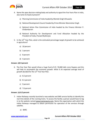 Current Affairs PDF October 2012             Page 39

   4. Name the apex decision making body and authority to signal the Five Years Plan in India,
      also name its head at present?

          a) Planning Commission of India headed by Montek Singh Ahluwalia

          b) National Development Council headed by Prime Minister Manmohan Singh

          c) National Action Plan Commission of India headed by the Finance Minister P.
             Chidambaram

          d) National Authority for Development and Fund Allocation headed by the
             President of India, Pranab Mukherjee

   5. In the 12th Year Plan, what is the estimated percentage target of growth to be achieved
      in agriculture?

          a) 10 percent

          b) 3 percent

          c) 8 percent

          d) 4 percent

Answer. (d) 4 percent

   6. The Five Year Plan would infuse a huge fund of 47, 70,000 lakh crore Rupees and this
      will help to accomplish the economic growth. What it eh expected average level of
      growth decided for the 12th Five Year Plan.

          a) 8.2 percent

          b) 8.1 percent

          c) 9 percent

          d) 7.6 percent

Answer. (a) 8.2 percent

   7. Indian Railways recently launched a new website and SMS service facility to identify the
      real time details of the running trains. To access the facility a person would have to log
      in to the website named www.trainenquiry.com. Name the organisation with which the
      Indian Railways managed to obtain permission for operation of the services through
      satellite.

           a) BARC


www.jagranjosh.com                                       Current Affairs PDF October 2012
                                           Page 39
 