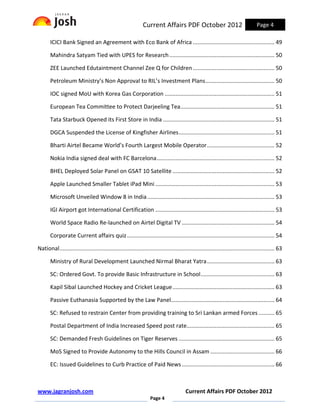 Current Affairs PDF October 2012                                     Page 4

       ICICI Bank Signed an Agreement with Eco Bank of Africa .................................................... 49

       Mahindra Satyam Tied with UPES for Research ................................................................... 50

       ZEE Launched Edutaintment Channel Zee Q for Children .................................................... 50

       Petroleum Ministry’s Non Approval to RIL’s Investment Plans ............................................ 50

       IOC signed MoU with Korea Gas Corporation ...................................................................... 51

       European Tea Committee to Protect Darjeeling Tea............................................................ 51

       Tata Starbuck Opened its First Store in India ....................................................................... 51

       DGCA Suspended the License of Kingfisher Airlines ............................................................. 51

       Bharti Airtel Became World’s Fourth Largest Mobile Operator ........................................... 52

       Nokia India signed deal with FC Barcelona ........................................................................... 52

       BHEL Deployed Solar Panel on GSAT 10 Satellite ................................................................. 52

       Apple Launched Smaller Tablet iPad Mini ............................................................................ 53

       Microsoft Unveiled Window 8 in India ................................................................................. 53

       IGI Airport got International Certification ............................................................................ 53

       World Space Radio Re-launched on Airtel Digital TV ........................................................... 54

       Corporate Current affairs quiz .............................................................................................. 54

National ......................................................................................................................................... 63

       Ministry of Rural Development Launched Nirmal Bharat Yatra ........................................... 63

       SC: Ordered Govt. To provide Basic Infrastructure in School ............................................... 63

       Kapil Sibal Launched Hockey and Cricket League ................................................................. 63

       Passive Euthanasia Supported by the Law Panel.................................................................. 64

       SC: Refused to restrain Center from providing training to Sri Lankan armed Forces .......... 65

       Postal Department of India Increased Speed post rate........................................................ 65

       SC: Demanded Fresh Guidelines on Tiger Reserves ............................................................. 65

       MoS Signed to Provide Autonomy to the Hills Council in Assam ......................................... 66

       EC: Issued Guidelines to Curb Practice of Paid News ........................................................... 66



www.jagranjosh.com                                                                        Current Affairs PDF October 2012
                                                                    Page 4
 