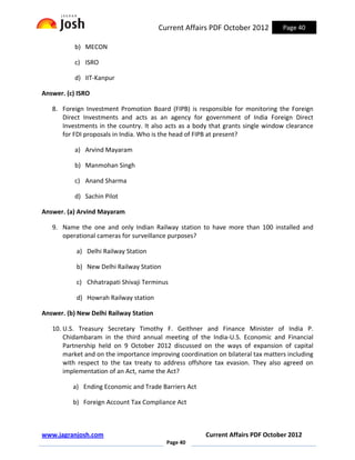 Current Affairs PDF October 2012          Page 40

           b) MECON

           c) ISRO

           d) IIT-Kanpur

Answer. (c) ISRO

   8. Foreign Investment Promotion Board (FIPB) is responsible for monitoring the Foreign
      Direct Investments and acts as an agency for government of India Foreign Direct
      Investments in the country. It also acts as a body that grants single window clearance
      for FDI proposals in India. Who is the head of FIPB at present?

           a) Arvind Mayaram

           b) Manmohan Singh

           c) Anand Sharma

           d) Sachin Pilot

Answer. (a) Arvind Mayaram

   9. Name the one and only Indian Railway station to have more than 100 installed and
      operational cameras for surveillance purposes?

           a) Delhi Railway Station

           b) New Delhi Railway Station

           c) Chhatrapati Shivaji Terminus

           d) Howrah Railway station

Answer. (b) New Delhi Railway Station

   10. U.S. Treasury Secretary Timothy F. Geithner and Finance Minister of India P.
       Chidambaram in the third annual meeting of the India-U.S. Economic and Financial
       Partnership held on 9 October 2012 discussed on the ways of expansion of capital
       market and on the importance improving coordination on bilateral tax matters including
       with respect to the tax treaty to address offshore tax evasion. They also agreed on
       implementation of an Act, name the Act?

          a) Ending Economic and Trade Barriers Act

          b) Foreign Account Tax Compliance Act



www.jagranjosh.com                                     Current Affairs PDF October 2012
                                          Page 40
 