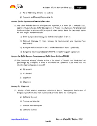 Current Affairs PDF October 2012           Page 41

          c) Act of Addressing Bilateral Tax Matters

          d) Economic and Financial Partnership Act

Answer. (b) Foreign Account Tax Compliance Act

   11. The Union Minister of Road Transport and Highways, C.P. Joshi, on 11 October 2012,
       approved two pilot projects for development of People Friendly Roads. For pilot project
       implementation, he announced the name of a two places. Name the two opted places
       for pilot project implementation?

           a) Delhi-Gurgaon Expressway and Delhi-Dasna Section of NH-24

           b) National Highway 44 from Srinagar to Kaniyakumari and Mumbai-Pune
              Expressway

           c) Ramgarh-Ranchi Section of NH 33 and Noida-Greater Noida Expressway

           d) Bangalore-Nelamangala Section of NH 48 and Delhi-Gurgaon Expressway

Answer. (a) Delhi-Gurgaon Expressway and Delhi-Dasna Section of NH-24

   12. The Commerce Ministry released a data in the month of October that showcased the
       percentage dip of exports in India in the month of September 2012. What was the
       identified percentage dip in export?

          a) 5.6 percent

          b) 7.2 percent

          c) 11 percent

          d) 12 percent

Answer. (c) 11 percent

   13. Ministry of civil aviation announced omission of Airport Development Fee in fares of
      the passengers from 2013 from two Airports of India. Name the two Airports?

          a) Delhi and Chennai

          b) Chennai and Mumbai

          c) Mumbai and Chandigarh

          d) Delhi and Mumbai



www.jagranjosh.com                                      Current Affairs PDF October 2012
                                          Page 41
 