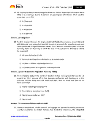 Current Affairs PDF October 2012           Page 43

   17. RBI keeping the Repo Rate unchanged at 8 Percent slashed down the Cash Reserve Ratio
       (CRR) by a percentage due to its concern on growing rate of inflation. What was the
       percentage cut of CRR

          a) 0.20 percent

          b) 0.28 percent

          c) 0.30 percent

          d) 0.25 percent

Answer. (d) 0.25 percent

   18. The Civil Aviation Minister, Ajit Singh asked the DIAL (Dial International Airport Ltd) and
       MIAL (Mumbai International Airport Ltd) to submit proposals for stopping the Airport
       Development Fee charged from the travellers from Delhi and Mumbai Airports to the an
       Authority. Name the Authority to which the DIAL and MAIL has been directed to submit
       the proposals?

          a) Airports Authority of India

          b) Economic and Regulatory Authority of Airports in India

          c) Airports Economic Regulatory Authority

          d) Airport Economic Management Authority of India

Answer. (c) Airports Economic Regulatory Authority (AERB)

   19. An international body in the month of October slashed Indian growth forecast to 4.9
       percent for 2012, because of its low business confidence and sluggishness in the
       structural reforms being practiced. Name the body, who has made this forecast for
       Indian Economy?

          a) World Trade Organisation (WTO)

          b) International Monetary Fund (IMF)

          c) World Economic Forum (WEF)

          d) World Bank

Answer. (b) International Monetary Fund (IMF)

   20. To ensure trusted and reliable controls on baggage and personal screening as well as
       security Surveillance, the Indian Railways has decided to implement, the Integrated


www.jagranjosh.com                                        Current Affairs PDF October 2012
                                             Page 43
 