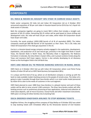 Current Affairs PDF October 2012             Page 46


CORPORATE
OIL INDIA & INDIAN OIL BOUGHT 30% STAKE IN CARRIZO SHALE ASSETS
Public sector companies Oil India Ltd and Indian Oil Corporation Ltd on 4 October 2012
announced acquisition of 30 per cent stake in Houston-based Carrizo Oil & Gas Inc's liquid rich
shale assets in Colorado.

Both the companies together are going to invest $82.5 million that includes a straight cash
payment of $41.25 million. Remaining $41.25 million will be paid based on future drilling and
development costs. OIL India will have 20 per cent stake, while Indian Oil Corporation would
have 10 per cent stake.

Currently, the assets produce 1,850-2,000 barrels of oil & oil equivalent (BOE). The Indian
companies would get 600-700 Barrels of Oil Equivalent as their share. This is OIL India and
Indian Oil Corporation's first shale gas acquisition in the US.

Carrizo is a Houston-based energy company actively engaged in the exploration, development,
exploitation, and production of oil and natural gas, primarily in the Eagle Ford Shale in South
Texas, the Barnett Shale in North Texas, the Marcellus Shale in Appalachia, the Niobrara
Formation in Colorado, the Utica Shale in Eastern Ohio, and in proven onshore trends along the
Texas and Louisiana Gulf Coast regions. Carrizo is also actively developing its oil discovery
known as the Huntington Field in the UK North Sea.

HDFC AND INDIAN OIL TO PROVIDE BANKING SERVICES IN RURAL AREAS
HDFC Bank on 4 October 2012 tied up with Indian Oil Corporation where rural Petrol Pump
Outlets of Indian Oil will act as HDFC Bank Business Correspondent (BCs).

It is unique and first kind of tie-up, where an oil distribution company is coming up with the
bank to make available modern banking services to the people of remote areas. The Indian oil is
going to make it possible through Kisan Seva Kendra which is an retail outlet model pioneered
by Indian Oil to cater to the needs of customers in the rural segment.

HDFC Bank planned to cover 1000 Kisan Seva Kendras in a phased manner and each of these
outlets will be able to serve around 1,500 customers. The Kisan Seva Kendra outlets will offer
banking services such as preliminary processing of loan applications, disbursal and collection of
small value deposits, sale of micro-insurance, mutual funds and other investment instruments.
HDFC plan is to bring 10 million families into its banking Fold.

DGCA ORDERED KINGFISHER AIRLINES TO STOP BOOKING TICKETS
Kingfisher Airlines, the struggling airlines company of Vijay Mallya on 9 October 2012 was asked
to stop booking tickets with immediate effect by the Directorate General of Civil Aviation


www.jagranjosh.com                                        Current Affairs PDF October 2012
                                            Page 46
 