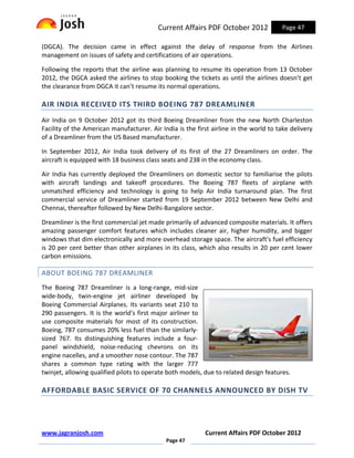 Current Affairs PDF October 2012             Page 47

(DGCA). The decision came in effect against the delay of response from the Airlines
management on issues of safety and certifications of air operations.

Following the reports that the airline was planning to resume its operation from 13 October
2012, the DGCA asked the airlines to stop booking the tickets as until the airlines doesn’t get
the clearance from DGCA it can’t resume its normal operations.

AIR INDIA RECEIVED ITS THIRD BOEING 787 DREAMLINER
Air India on 9 October 2012 got its third Boeing Dreamliner from the new North Charleston
Facility of the American manufacturer. Air India is the first airline in the world to take delivery
of a Dreamliner from the US Based manufacturer.

In September 2012, Air India took delivery of its first of the 27 Dreamliners on order. The
aircraft is equipped with 18 business class seats and 238 in the economy class.

Air India has currently deployed the Dreamliners on domestic sector to familiarise the pilots
with aircraft landings and takeoff procedures. The Boeing 787 fleets of airplane with
unmatched efficiency and technology is going to help Air India turnaround plan. The first
commercial service of Dreamliner started from 19 September 2012 between New Delhi and
Chennai, thereafter followed by New Delhi-Bangalore sector.

Dreamliner is the first commercial jet made primarily of advanced composite materials. It offers
amazing passenger comfort features which includes cleaner air, higher humidity, and bigger
windows that dim electronically and more overhead storage space. The aircraft's fuel efficiency
is 20 per cent better than other airplanes in its class, which also results in 20 per cent lower
carbon emissions.

ABOUT BOEING 787 DREAMLINER
The Boeing 787 Dreamliner is a long-range, mid-size
wide-body, twin-engine jet airliner developed by
Boeing Commercial Airplanes. Its variants seat 210 to
290 passengers. It is the world's first major airliner to
use composite materials for most of its construction.
Boeing, 787 consumes 20% less fuel than the similarly-
sized 767. Its distinguishing features include a four-
panel windshield, noise-reducing chevrons on its
engine nacelles, and a smoother nose contour. The 787
shares a common type rating with the larger 777
twinjet, allowing qualified pilots to operate both models, due to related design features.

AFFORDABLE BASIC SERVICE OF 70 CHANNELS ANNOUNCED BY DISH TV




www.jagranjosh.com                                         Current Affairs PDF October 2012
                                             Page 47
 