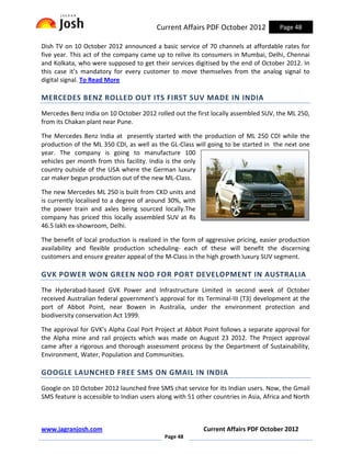 Current Affairs PDF October 2012             Page 48

Dish TV on 10 October 2012 announced a basic service of 70 channels at affordable rates for
five year. This act of the company came up to relive its consumers in Mumbai, Delhi, Chennai
and Kolkata, who were supposed to get their services digitised by the end of October 2012. In
this case it’s mandatory for every customer to move themselves from the analog signal to
digital signal. To Read More

MERCEDES BENZ ROLLED OUT ITS FIRST SUV MADE IN INDIA
Mercedes Benz India on 10 October 2012 rolled out the first locally assembled SUV, the ML 250,
from its Chakan plant near Pune.

The Mercedes Benz India at presently started with the production of ML 250 CDI while the
production of the ML 350 CDI, as well as the GL-Class will going to be started in the next one
year. The company is going to manufacture 100
vehicles per month from this facility. India is the only
country outside of the USA where the German luxury
car maker begun production out of the new ML-Class.

The new Mercedes ML 250 is built from CKD units and
is currently localised to a degree of around 30%, with
the power train and axles being sourced locally.The
company has priced this locally assembled SUV at Rs
46.5 lakh ex-showroom, Delhi.

The benefit of local production is realized in the form of aggressive pricing, easier production
availability and flexible production scheduling- each of these will benefit the discerning
customers and ensure greater appeal of the M-Class in the high growth luxury SUV segment.

GVK POWER WON GREEN NOD FOR PORT DEVELOPMENT IN AUSTRALIA
The Hyderabad-based GVK Power and Infrastructure Limited in second week of October
received Australian federal government's approval for its Terminal-III (T3) development at the
port of Abbot Point, near Bowen in Australia, under the environment protection and
biodiversity conservation Act 1999.

The approval for GVK's Alpha Coal Port Project at Abbot Point follows a separate approval for
the Alpha mine and rail projects which was made on August 23 2012. The Project approval
came after a rigorous and thorough assessment process by the Department of Sustainability,
Environment, Water, Population and Communities.

GOOGLE LAUNCHED FREE SMS ON GMAIL IN INDIA
Google on 10 October 2012 launched free SMS chat service for its Indian users. Now, the Gmail
SMS feature is accessible to Indian users along with 51 other countries in Asia, Africa and North



www.jagranjosh.com                                        Current Affairs PDF October 2012
                                            Page 48
 