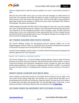 Current Affairs PDF October 2012             Page 49

America. Google had first made this feature available to its users in some African countries in
2011.

With this free Gmail SMS service users can easily send text messages to mobile phones via
Gmail Chat. The responses of the SMSs will appear as replies in Gmail Chat and conversations
will be stored in users Chat history, like regular chats. The free Gmail SMS is made available to
eight major mobile service operators in India that are Aircel, Idea, Loop Mobile, MTS, Reliance,
Tata DoCoMo, Tata Indicom and Vodafone.

Initially Google will provide free SMS credit of 50 messages for each user. For every message
sent, users’ credit will decrease by one. However, this credit would increase by five every time a
user responds to the text message by sending a return message. In case, the SMS credit limit
slashes down to zero, one credit would increase automatically after 24 hours. Google had also
provided the facility of buying SMS credit in case of shortage by sending a text message to their
phone and then by replying to that message.

L&T FINANCE ACQUIRED INDO-PACIFIC HOUSING
L&T Finance Holdings Limited, the Non-Banking Financial Company (NBFC) arm of the
engineering giant Larsen & Toubro, on 10 October 2012 successfully completed the acquisition
of Indo Pacific Housing Finance Limited (IPHF) for 110 crore Rupees.

The L&T Finance Holdings company earlier on 12 March 2012 had announced the signing of the
definitive agreement for same acquisition.

ABOUT L&T FINANCIAL HOLDING LIMITED
L&T Finance Holdings Ltd. is a financial holding company offering a diverse range of financial
products and services across the corporate, retail and infrastructure finance sectors, as well as
mutual fund products and investment management services, through our direct and indirect
wholly-owned subsidiaries. The Company is registered with the RBI as an NBFC. It is promoted
by Larsen & Toubro Limited. It is headquartered in Mumbai, and has a presence in 23 states in
India.

MARUTI SUZUKI LAUNCHED ALTO 800 IN INDIA
India’s leading car maker Maruti Suzuki on 16 October 2012 launched its new car which is the
new version of best selling model Alto. The launched car is named 'Maruti Alto 800', and is
priced between Rs 2.44 lakh and 3.56 lakh (Ex -showroom Delhi). The lower price of car allows it
to compete with Tata Nano and Hyundai EON. The new Alto 800 sports a fresh look, is more
spacious and delivers 15% better efficiency than its predecessor Alto. To Read More

ICICI BANK SIGNED AN AGREEMENT WITH ECO BANK OF AFRICA



www.jagranjosh.com                                         Current Affairs PDF October 2012
                                             Page 49
 