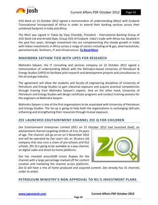 Current Affairs PDF October 2012             Page 50

ICICI Bank on 15 October 2012 signed a memorandum of understanding (MoU) with Ecobank
Transnational Incorporated of Africa in order to extend their banking services across their
combined footprint in India and Africa.

The MoU was signed in Tokyo by Vijay Chandok, President - International Banking Group of
ICICI Bank Ltd and Arnold Ekpe, Group CEO of Ecobank. India’s trade with Africa has doubled in
the past four years. Stronger investment ties are complementing this steady growth in trade
with Indian investments in Africa across a range of sectors including oil & gas, pharmaceuticals,
petrochemicals, fertilizers, IT and infrastructure. To Read More

MAHINDRA SATYAM TIED WITH UPES FOR RESEARCH
Mahindra Satyam, the IT consulting and services company on 15 October 2012 signed a
memorandum of understanding (MoU) with the Dehradun-based University of Petroleum &
Energy Studies (UPES) to facilitate joint research and development projects and consultancies in
the oil and gas industry.

The agreement will allow the students and faculty of engineering disciplines of University of
Petroleum and Energy Studies to gain industrial exposure and acquire practical competencies
through training from Mahindra Satyam’s experts. And on the other hand, University of
Petroleum and Energy Studies will design certificate programs and conduct training sessions for
the engineers at Mahindra Satyam.

Mahindra Satyam is one of the first organisations to be associated with University of Petroleum
and Energy Studies. The tie-up is going to help both the organisations in exchanging skill-sets
enhancing and strengthening their resources through mutual exposure.

ZEE LAUNCHED EDUTAINTMENT CHANNEL ZEE Q FOR CHILDREN
Zee Entertainment Enterprises Limited (ZEE) on 15 October 2012 had launched ZeeQ, an
edutainment channel targeting children of 4 to 14 years
of age. The channel, will go on-air on 5 November 2012
and will be operated by Zee Learn Ltd, an 18-years old
company that also runs a chain of pre-schools and K12
schools. ZEE Q is going to be available as a pay channel,
on digital cable and direct-to-home platforms.

Zee has invested around100 crores Rupees for the
channel with a large percentage marked off for content
creation and marketing the channel across platforms.
Zee Q will have a mix of home produced and acquired content. Zee already has 31 channels
under its ambit.

PETROLEUM MINISTRY’S NON APPROVAL TO RIL’S INVESTMENT PLANS


www.jagranjosh.com                                        Current Affairs PDF October 2012
                                            Page 50
 