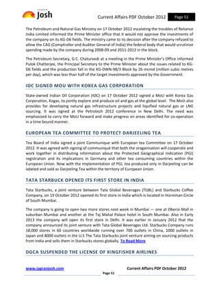 Current Affairs PDF October 2012            Page 51

The Petroleum and Natural Gas Ministry on 17 October 2012 escalating the troubles of Reliance
India Limited informed the Prime Minister office that it would not approve the investments of
the company on its KG-D6 fields. The ministry came to its decision after the company refused to
allow the CAG (Comptroller and Auditor General of India) the federal body that would scrutinize
spending made by the company during 2008-09 and 2011-2012 in the block.

The Petroleum Secretary, G.C. Chaturvedi at a meeting in the Prime Minister’s Office informed
Pulok Chatterjee, the Principal Secretary to the Prime Minister about the issues related to KG-
D6 fields and the production fall in the KG-DWN-98/3 Block by 26 mcmd (million cubic metres
per day), which was less than half of the target investments approved by the Government.

IOC SIGNED MOU WITH KOREA GAS CORPORATION
State-owned Indian Oil Corporation (IOC) on 17 October 2012 signed a MoU with Korea Gas
Corporation, Kogas, to jointly explore and produce oil and gas at the global level. The MoU also
provides for developing natural gas infrastructure projects and liquified natural gas or LNG
sourcing. It was signed at the Petrotech 2012 conference in New Delhi. The need was
emphasized to carry the MoU forward and make progress on areas identified for co-operation
in a time bound manner.

EUROPEAN TEA COMMITTEE TO PROTECT DARJEELING TEA
Tea Board of India signed a joint Communique with European tea Committee on 17 October
2012. It was agreed with signing of communiqué that both the oraganisation will cooperate and
work together in distributing information about the Protected Geographical Indication (PGI)
registration and its implications in Germany and other tea consuming countries within the
European Union. Now with the implementation of PGI, tea produced only in Darjeeling can be
labeled and sold as Darjeeling Tea within the territory of European Union.

TATA STARBUCK OPENED ITS FIRST STORE IN INDIA
Tata Starbucks, a joint venture between Tata Global Beverages (TGBL) and Starbucks Coffee
Company, on 19 October 2012 opened its first store in India which is located in Horniman Circle
of South Mumbai.

The company is going to open two more stores next week in Mumbai — one at Oberoi Mall in
suburban Mumbai and another at the Taj Mahal Palace hotel in South Mumbai. Also in Early
2013 the company will open its first store in Delhi. It was earlier in January 2012 that the
company announced its joint venture with Tata Global Beverages Ltd. Starbucks Company runs
18,000 stores in 60 countries worldwide running over 700 outlets in China, 1000 outlets in
Japan and 8000 outlets in the U.S The Tata Starbucks joint venture aiming on sourcing products
from India and sells them in Starbucks stores globally. To Read More

DGCA SUSPENDED THE LICENSE OF KINGFISHER AIRLINES


www.jagranjosh.com                                       Current Affairs PDF October 2012
                                            Page 51
 