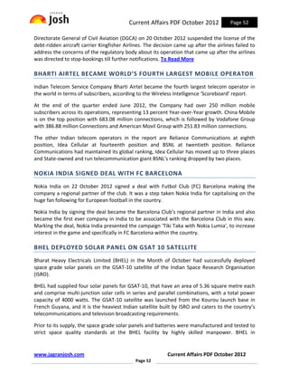 Current Affairs PDF October 2012             Page 52

Directorate General of Civil Aviation (DGCA) on 20 October 2012 suspended the license of the
debt-ridden aircraft carrier Kingfisher Airlines. The decision came up after the airlines failed to
address the concerns of the regulatory body about its operation that came up after the airlines
was directed to stop-bookings till further notifications. To Read More

BHARTI AIRTEL BECAME WORLD’S FOURTH LARGEST MOBILE OPERATOR
Indian Telecom Service Company Bharti Airtel became the fourth largest telecom operator in
the world in terms of subscribers, according to the Wireless Intelligence ‘Scoreboard’ report.

At the end of the quarter ended June 2012, the Company had over 250 million mobile
subscribers across its operations, representing 13 percent Year-over-Year growth. China Mobile
is on the top position with 683.08 million connections, which is followed by Vodafone Group
with 386.88 million Connections and American Movil Group with 251.83 million connections.

The other Indian telecom operators in the report are Reliance Communications at eighth
position, Idea Cellular at fourteenth position and BSNL at twentieth position. Reliance
Communications had maintained its global ranking, Idea Cellular has moved up to three places
and State-owned and run telecommunication giant BSNL's ranking dropped by two places.

NOKIA INDIA SIGNED DEAL WITH FC BARCELONA
Nokia India on 22 October 2012 signed a deal with Futbol Club (FC) Barcelona making the
company a regional partner of the club. It was a step taken Nokia India for capitalising on the
huge fan following for European football in the country.

Nokia India by signing the deal became the Barcelona Club’s regional partner in India and also
became the first ever company in India to be associated with the Barcelona Club in this way.
Marking the deal, Nokia India presented the campaign 'Tiki Taka with Nokia Lumia', to increase
interest in the game and specifically in FC Barcelona within the country.

BHEL DEPLOYED SOLAR PANEL ON GSAT 10 SATELLITE
Bharat Heavy Electricals Limited (BHEL) in the Month of October had successfully deployed
space grade solar panels on the GSAT-10 satellite of the Indian Space Research Organisation
(ISRO).

BHEL had supplied four solar panels for GSAT-10, that have an area of 5.36 square metre each
and comprise multi-junction solar cells in series and parallel combinations, with a total power
capacity of 4000 watts. The GSAT-10 satellite was launched from the Kourou launch base in
French Guyana, and it is the heaviest Indian satellite built by ISRO and caters to the country’s
telecommunications and television broadcasting requirements.

Prior to its supply, the space grade solar panels and batteries were manufactured and tested to
strict space quality standards at the BHEL facility by highly skilled manpower. BHEL in


www.jagranjosh.com                                         Current Affairs PDF October 2012
                                             Page 52
 