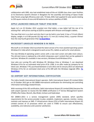 Current Affairs PDF October 2012              Page 53

collaboration with ISRO, also had established state-of-the-art 10,000 class clean room facilities
at its Electronics Systems Division in Bangalore for the assembly and testing of Space Grade
Solar Panels using high efficiency solar cells. Till date, BHEL had supplied 55 solar panels totaling
to 250 square metres of area and 40 batteries for various satellites of ISRO.

APPLE LAUNCHED SMALLER TABLET IPAD MINI
Apple Inc's on 23 October 2012 unveiled mini iPad tablet, a new tablet half the size of its
existing iPad - with prices starting at $329 to compete with Amazon and Google's tablets.

The new iPad mini is so short and slim that it can be held in one hand. It has a 7.9 inch (20cm)
display, weighs in at 0.68 pounds (0.3 kg) and is 7.2 mm (0.3 inches) thick, a quarter thinner
than the new fourth generation iPad. To Read More

MICROSOFT UNVEILED WINDOW 8 IN INDIA
Microsoft on 25 October 2012 launched the latest version of its most awaited operating system
Windows 8 in India which is designed to work across PCs, tablets as well as for smart phones.

The new Window 8 operating system comes with a new start screen and adds more colours.
The old start menu is replaced by a tile which showcases users' content that can be updated in
real time. Windows 8 is available in two versions, Windows 8 and Windows 8 Pro.

User who are running PCs with Windows XP, Windows Vista or Windows 7, can download
Windows 8 Pro for an estimated retail price of Rs 1,999. In an offer made by company for its
latest user, Windows 7 PCs purchased between 2 June 2012 and 31 January 2013 can download
Windows 8 Pro for an estimated retail price of Rs 699 with the Windows Upgrade Offer. To
Read More

IGI AIRPORT GOT INTERNATIONAL CERTIFICATION
The Indira Gandhi International Airport operator, Delhi International Airport (P) Limited (DIAL)
on 22 October 2012 got an ISO 20000 international certification for eliminating and controlling
information technology-related threats.

With receiving of this ISO certification, Delhi International Airport (P) Limited (DIAL) became the
sixth airport operator to receive the ISO 20000 certification in IT Service Management System
(ITSMS) after Dubai, Munich, Abu Dhabi, Incheon and Hyderabad.

ISO 20000-1:2011 is a service management system (SMS) standard, which specifies
requirements for the service provider to plan, establish, implement, operate, monitor, review,
maintain and improve an SMS. IT Infrastructure Library (ITIL) of Delhi International Airport (P)
Limited consists of 13 processes which are used in ITSMS to ensure cost effectiveness,
availability, zero tolerance and customer satisfaction.




www.jagranjosh.com                                           Current Affairs PDF October 2012
                                              Page 53
 
