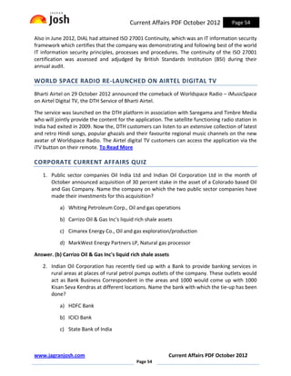 Current Affairs PDF October 2012              Page 54

Also in June 2012, DIAL had attained ISO 27001 Continuity, which was an IT information security
framework which certifies that the company was demonstrating and following best of the world
IT information security principles, processes and procedures. The continuity of the ISO 27001
certification was assessed and adjudged by British Standards Institution (BSI) during their
annual audit.

WORLD SPACE RADIO RE-LAUNCHED ON AIRTEL DIGITAL TV
Bharti Airtel on 29 October 2012 announced the comeback of Worldspace Radio – iMusicSpace
on Airtel Digital TV, the DTH Service of Bharti Airtel.

The service was launched on the DTH platform in association with Saregama and Timbre Media
who will jointly provide the content for the application. The satellite functioning radio station in
India had exited in 2009. Now the, DTH customers can listen to an extensive collection of latest
and retro Hindi songs, popular ghazals and their favourite regional music channels on the new
avatar of Worldspace Radio. The Airtel digital TV customers can access the application via the
iTV button on their remote. To Read More

CORPORATE CURRENT AFFAIRS QUIZ
   1. Public sector companies Oil India Ltd and Indian Oil Corporation Ltd in the month of
      October announced acquisition of 30 percent stake in the asset of a Colorado based Oil
      and Gas Company. Name the company on which the two public sector companies have
      made their investments for this acquisition?

           a) Whiting Petroleum Corp., Oil and gas operations

           b) Carrizo Oil & Gas Inc's liquid rich shale assets

           c) Cimarex Energy Co., Oil and gas exploration/production

           d) MarkWest Energy Partners LP, Natural gas processor

Answer. (b) Carrizo Oil & Gas Inc's liquid rich shale assets

   2. Indian Oil Corporation has recently tied up with a Bank to provide banking services in
      rural areas at places of rural petrol pumps outlets of the company. These outlets would
      act as Bank Business Correspondent in the areas and 1000 would come up with 1000
      Kisan Seva Kendras at different locations. Name the bank with which the tie-up has been
      done?

           a) HDFC Bank

           b) ICICI Bank

           c) State Bank of India



www.jagranjosh.com                                          Current Affairs PDF October 2012
                                             Page 54
 