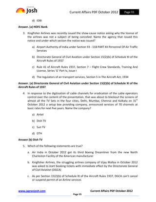 Current Affairs PDF October 2012             Page 55

          d) IDBI

Answer. (a) HDFC Bank

   3. Kingfisher Airlines was recently issued the show-cause notice asking why the license of
      the airlines was not a subject of being cancelled. Name the agency that issued this
      notice and under which section the notice was issued?

          a) Airport Authority of India under Section 93 - 118 PART XII Personnel Of Air Traffic
             Services

          b) Directorate General of Civil Aviation under Section 15(2)(b) of Schedule XI of the
             Aircraft Rules of 1937

          c) Rule 41 of Aircraft Rules 1937, Section 7 – Flight Crew Standards, Training And
             License, Series 'G' Part Iv, Issue I

          d) The regulators of air transport services, Section 5 in The Aircraft Act, 1934

Answer. (a) Directorate General of Civil Aviation under Section 15(2)(b) of Schedule XI of the
Aircraft Rules of 1937

   4. In response to the digitisation of cable channels for eradication of the cable operators
      control over the content of the presentation, that was about to blackout the screens of
      almost all the TV Sets in the four cities, Delhi, Mumbai, Chennai and Kolkata on 31st
      October 2012 a setup box providing company, announced services of 70 channels at
      basic rates for next five years. Name the company?

          a) Airtel

          b) Dish TV

          c) Sun TV

          d) DTH

Answer (b) Dish TV

   5. Which of the following statements are true?

       a. Air India in October 2012 got its third Boeing Dreamliner from the new North
          Charleston Facility of the American manufacturer

       b. Kingfisher Airlines, the struggling airlines company of Vijay Mallya in October 2012
          was asked to start booking tickets with immediate effect by the Directorate General
          of Civil Aviation (DGCA)

       c. As per Section 15(2)(b) of Schedule XI of the Aircraft Rules 1937, DGCA can’t cancel
          or suspend permit of an Airline services


www.jagranjosh.com                                        Current Affairs PDF October 2012
                                            Page 55
 